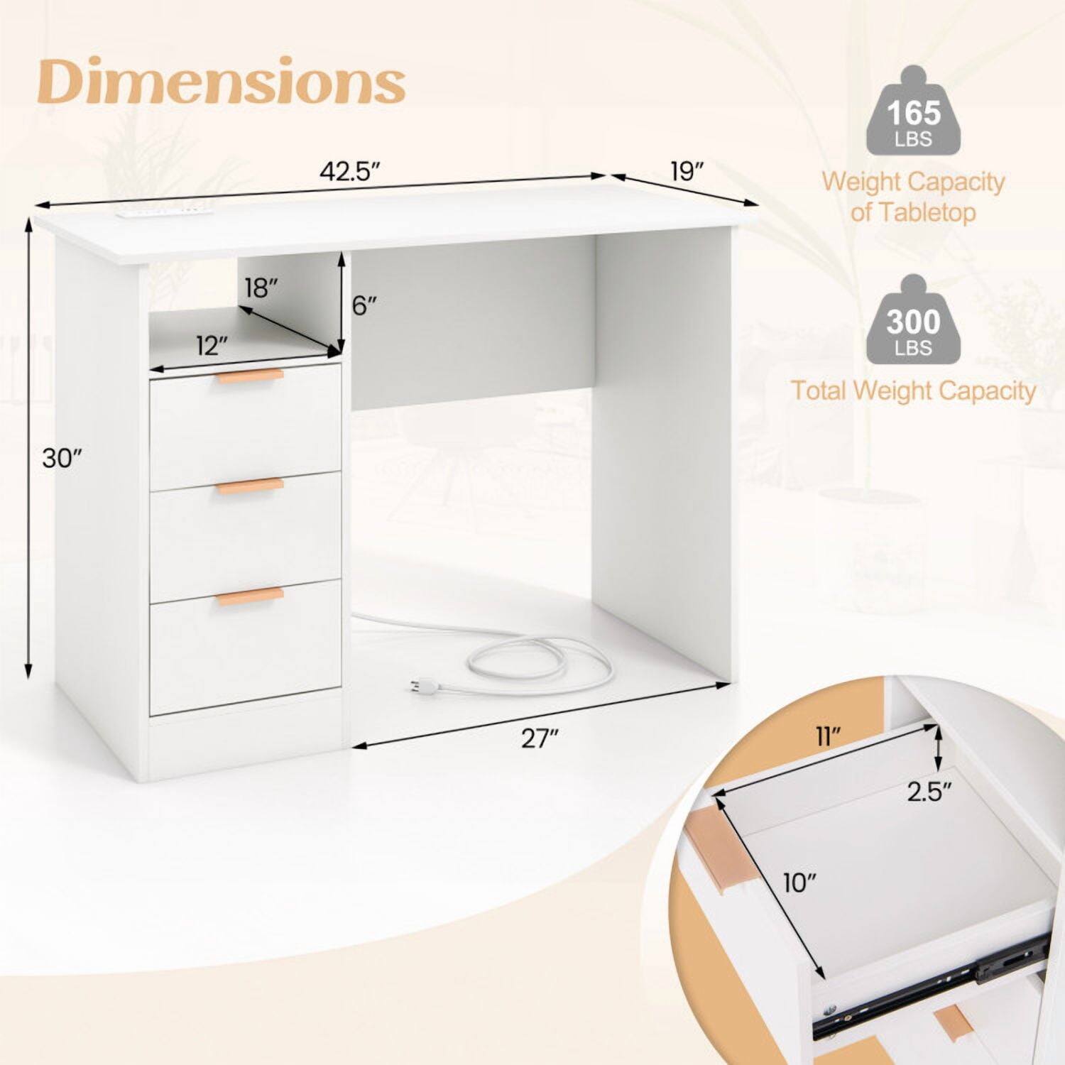 Dimensions:  
- 42.5" (length)  
- 19" (width)  
- 30" (height)  
- 18" (depth of tabletop)  
- 12" (depth of drawer)  
- 6" (height of drawer)  
- 27" (depth of cabinet)  
- 11" (depth of drawer)  
- 2.5" (height of drawer)  
- 10" (width of drawer)  

Weight Capacity:  
- Tabletop: 165 LBS  
- Total: 300 LBS