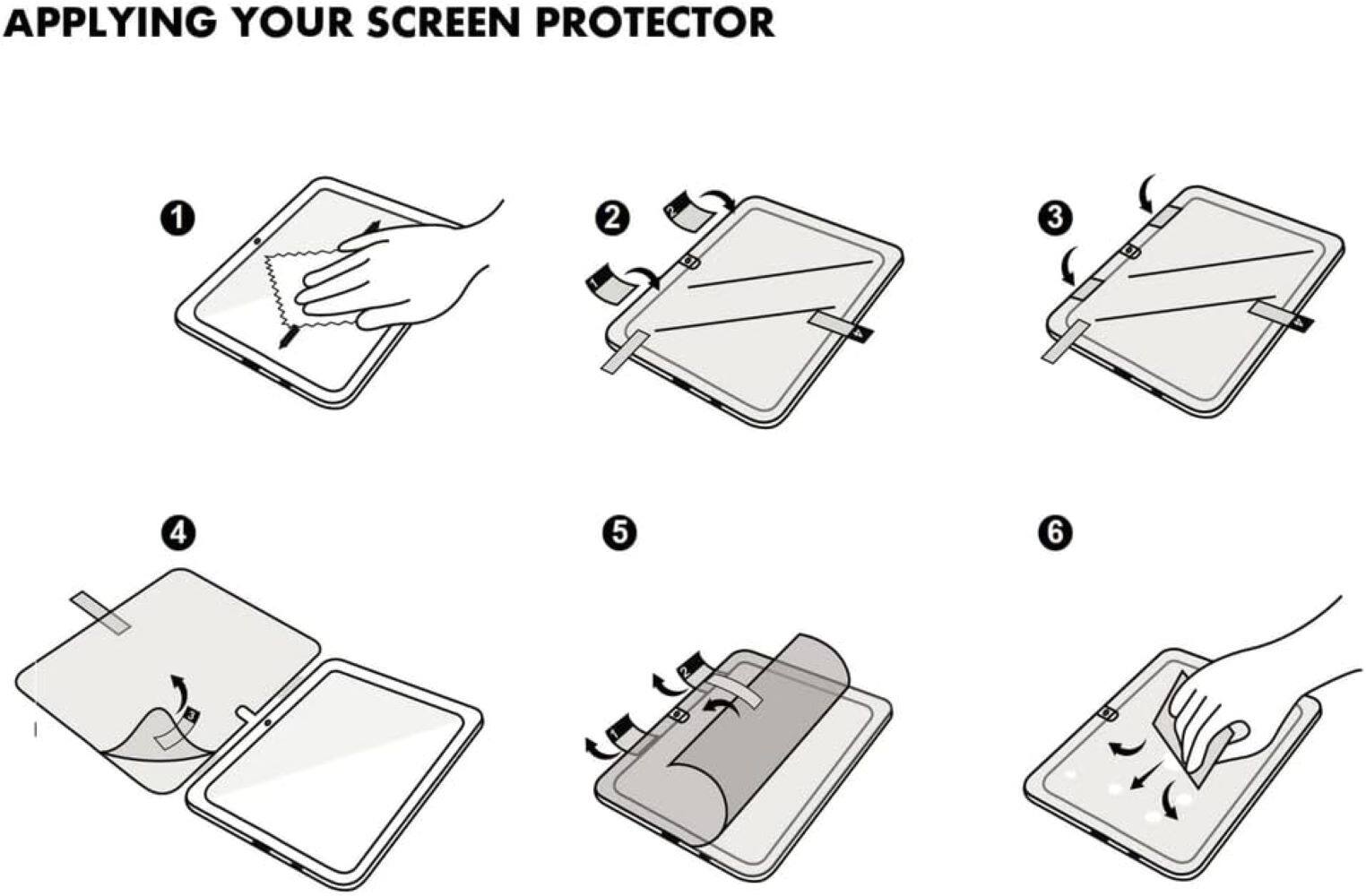 APPLYING YOUR SCREEN PROTECTOR 1. Clean the screen with a microfiber cloth and a cleaning solution. 2. Remove the protective film from the screen protector. 3. Place the screen protector on the screen. 4. Gently press down on the screen protector to ensure it adheres properly. 5. Remove any air bubbles by gently squeezing the edges of the screen protector. 6. Allow the screen protector to fully adhere for a few minutes before using the device.