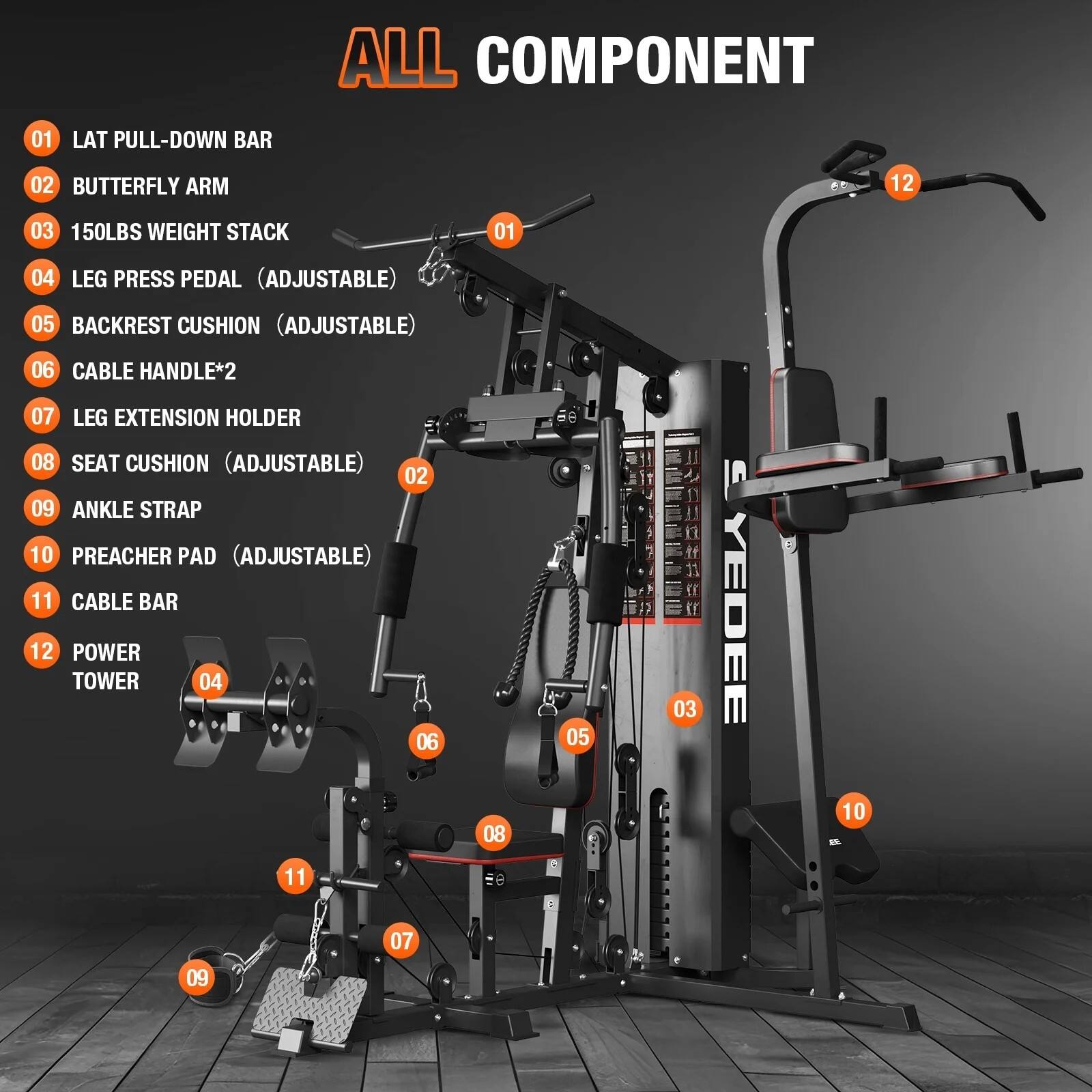 ALL COMPONENT  
01 LAT PULL-DOWN BAR  
02 BUTTERFLY ARM  
03 150LBS WEIGHT STACK  
04 LEG PRESS PEDAL (ADJUSTABLE)  
05 BACKREST CUSHION (ADJUSTABLE)  
06 CABLE HANDLE*2  
07 LEG EXTENSION HOLDER  
08 SEAT CUSHION (ADJUSTABLE)  
09 ANKLE STRAP  
10 PREACHER PAD (ADJUSTABLE)  
11 CABLE BAR  
12 POWER TOWER
