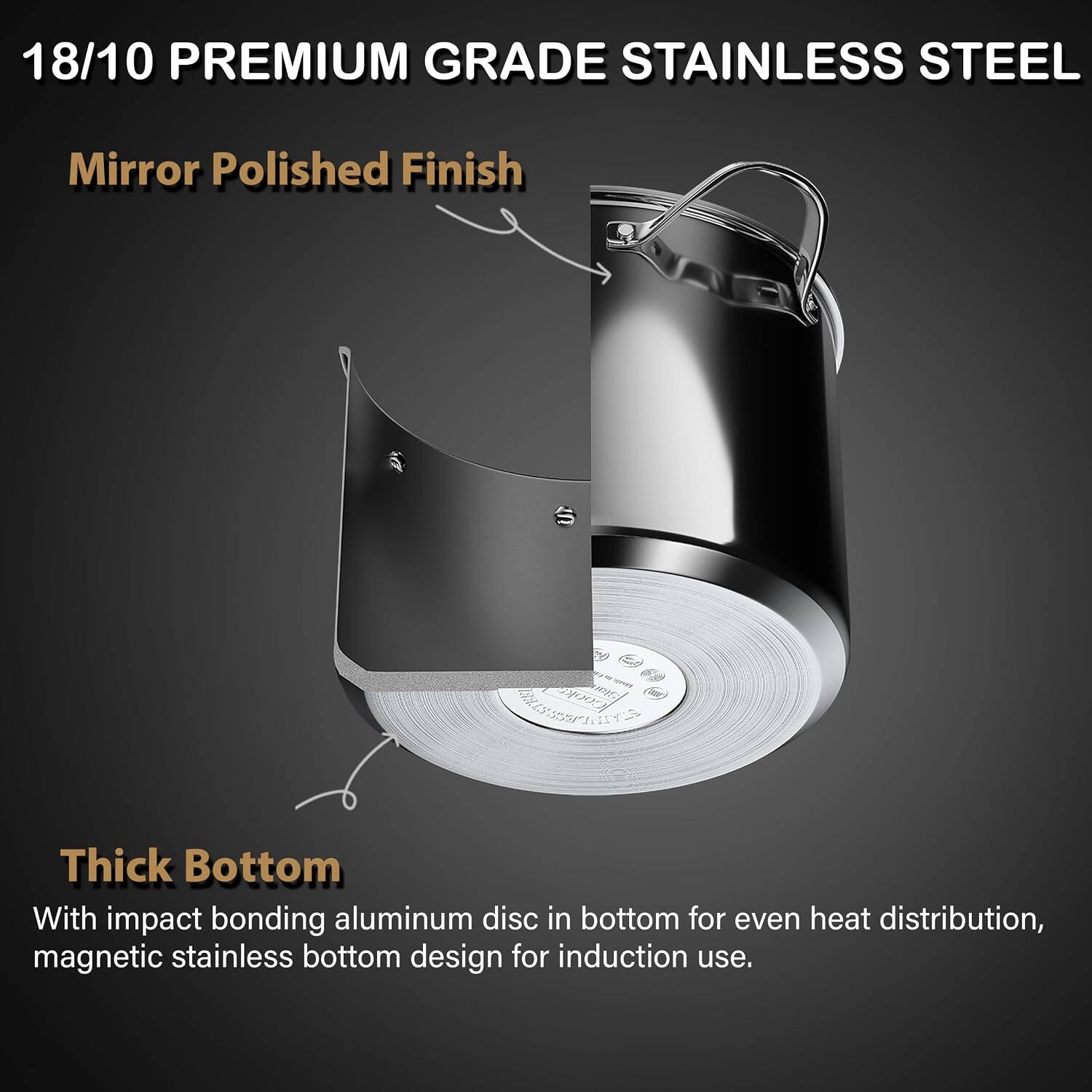 18/10 PREMIUM GRADE STAINLESS STEEL

Mirror Polished Finish

Thick Bottom

With impact bonding aluminum disc in bottom for even heat distribution, magnetic stainless bottom design for induction use.