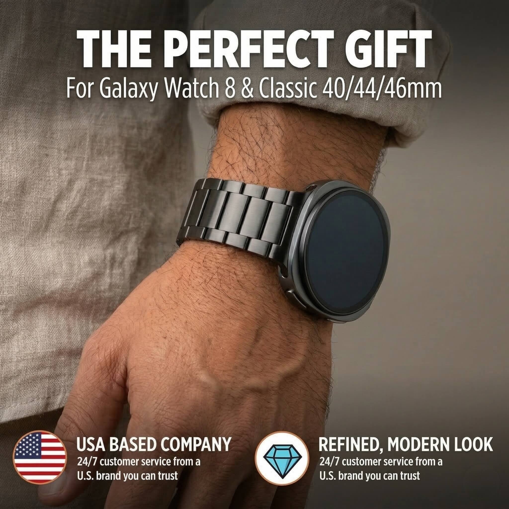 THE PERFECT GIFT  
For Galaxy Watch 8 & Classic 40/44/46mm  

USA BASED COMPANY  
24/7 customer service from a U.S. brand you can trust  

REFINED, MODERN LOOK  
24/7 customer service from a U.S. brand you can trust
