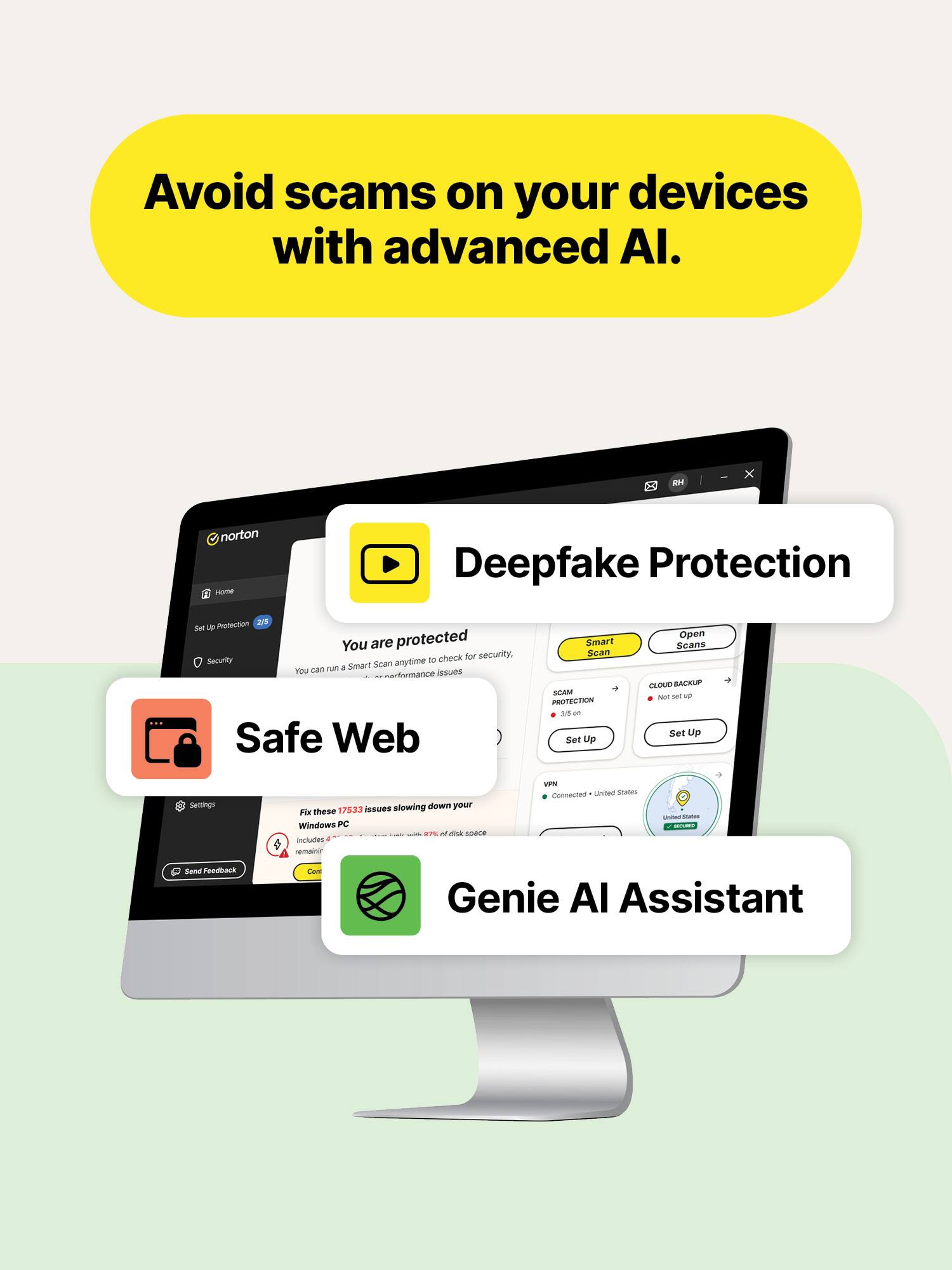 Avoid scams on your devices with advanced AI.

RH
norton Home
Deepfake Protection
Protection 2/5 se Up You are protected to check for security, Security Scan anytime run a Smart You can issues enformance Safe Web
Smart Scan SCAM PROTECTION ad on Set Up
Open Scans CLOUD BACKUP Not get up Set Up
Settings
issues slowing down your For these 17533 Windows PC  M  space Includes semainir
WH United STAGES Connected
prines Natures BEOURDS
Sand Foodback
Con
Genie AI Assistant