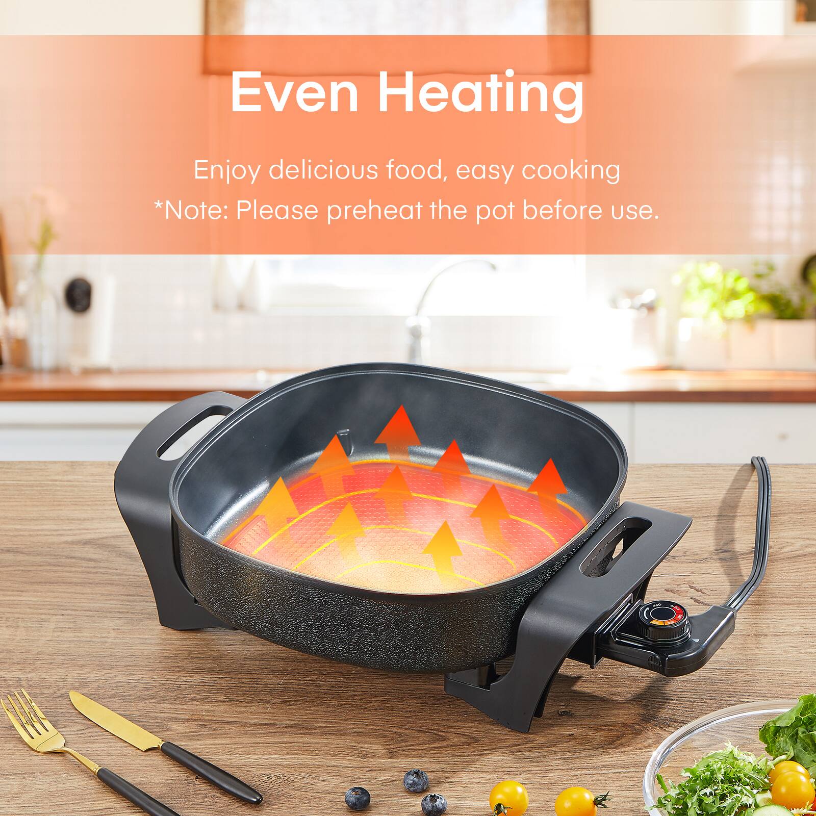 Even Heating  
Enjoy delicious food, easy cooking  
*Note: Please preheat the pot before use.