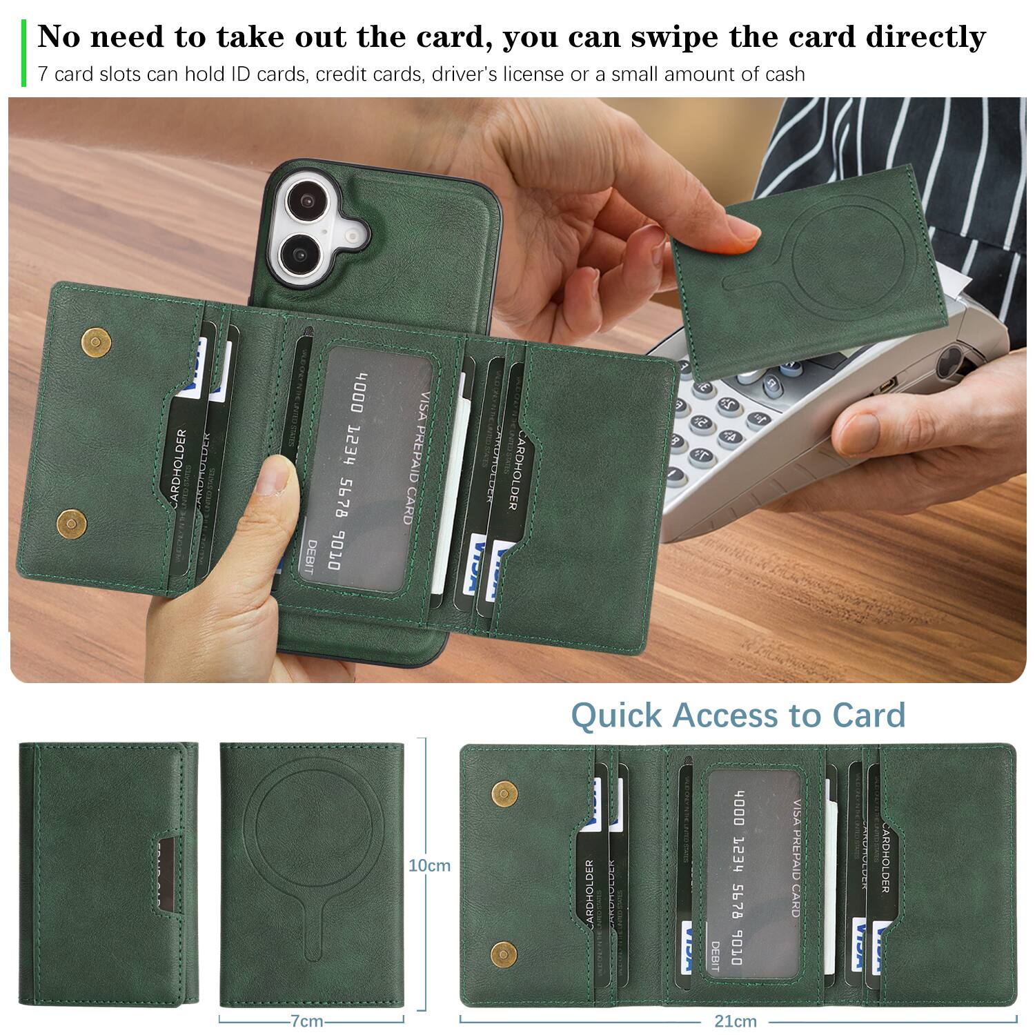 No need to take out the card, you can swipe the card directly.  
7 card slots can hold ID cards, credit cards, driver's license or a small amount of cash.  

CARDHOLDER  
4000 753r 5678  
DEBIT  
VISA PREPAID CARD  

CARDHOLDER  
4000 753r 5678  
DEBIT  
VISA PREPAID CARD  

Quick Access to Card  
7cm x 10cm x 21cm