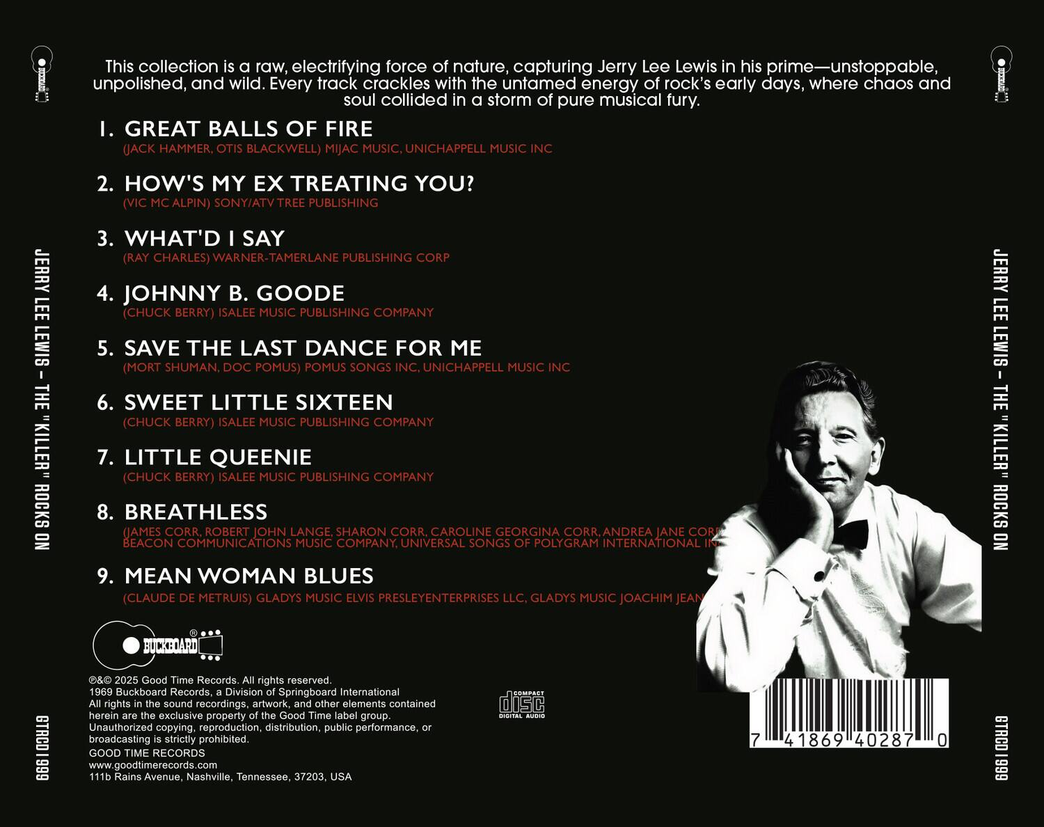 This collection is a raw, electrifying force of nature, capturing Jerry Lee Lewis in his prime—unstoppable, unpolished, and wild. Every track crackles with the untamed energy of rock's early days, where chaos and soul collided in a storm of pure musical fury.

1. GREAT BALLS OF FIRE  
   (JACK HAMMER, OTIS BLACKWELL) MIJAC MUSIC, UNICHAPPELL MUSIC INC

2. HOW'S MY EX TREATING YOU?  
   (VIC MCALPIN) SONY/ATV TREE PUBLISHING CORP

3. WHAT'D I SAY  
   (RAY CHARLES) WARNER-TAMERLANE PUBLISHING COMPANY

4. JOHNNY B. GOODE  
   (CHUCK BERRY) ISALEE MUSIC PUBLISHING COMPANY

5. SAVE THE LAST DANCE FOR ME  
   (MORT SHUMAN, DOC POMUS) POMUS SONGS INC, UNICHAPPELL MUSIC INC

6. SWEET LITTLE SIXTEEN  
   (CHUCK BERRY) ISALEE MUSIC PUBLISHING COMPANY

7. LITTLE QUEENIE  
   (CHUCK BERRY) IS