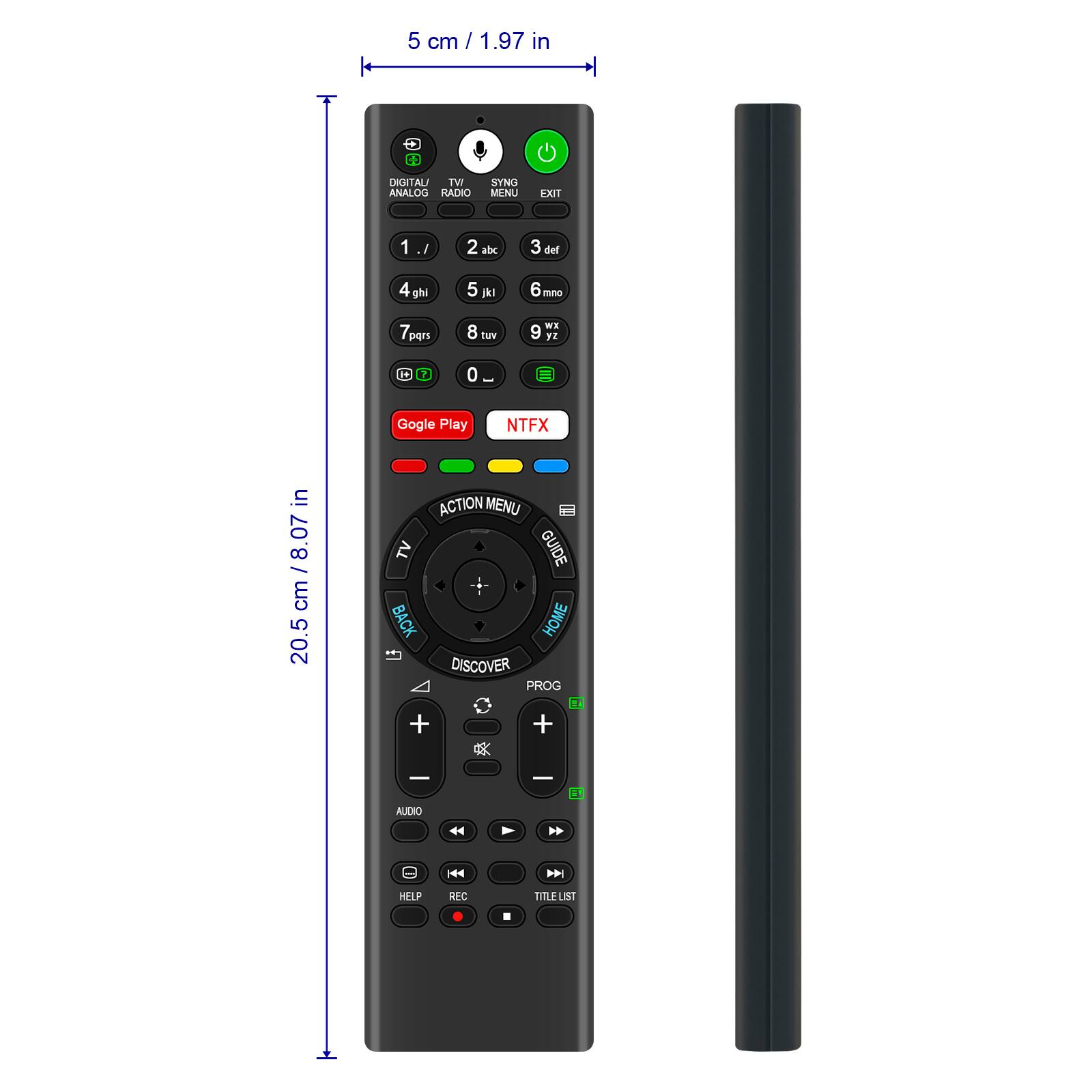 5 cm / 1.97 in

DIGITAL ANALOG RADIO TV MENU SYNG EXIT

1 / 2 abc 3 def 4 ghi 5 jkl 6 mno 7 pqrs 8 tuv 9 wxyz 0

Google Play NTFX

ACTION MENU TV GUIDE BACK HOME

DISCOVER PROG

AUDIO

HELP REC TITLE LIST