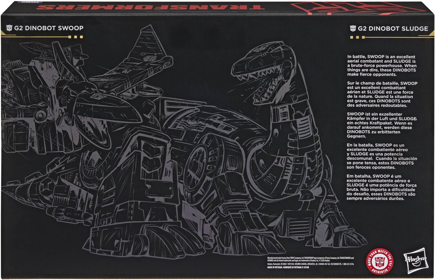 BRE TRANSFORMERS G2 DINOBOT SWOOP G2 DINOBOT SLUDGE

In battle, SWOOP is an excellent aerial combatant and SLUDGE is a brute-force powerhouse. When things are dire, these DINOBOTS make fierce opponents.

Sur le champ de bataille, SWOOP est un excellent combattant aérien et SLUDGE est une force de la nature. Quand la situation est grave, ces DINOBOTS sont des adversaires redoutables.

SWOOP ist ein exzellenter Kämpfer in der Luft und SLUDGE ein echtes Kraftpaket. Wenn es darauf ankommt, werden diese DINOBOTS zu erbitterten Gegnern.

En la batalla, SWOOP es un excelente combatiente aéreo y SLUDGE es una potencia descomunal. Cuando la situación se pone tensa, estos DINOBOTS son feroces oponentes.

Em batalha, SWOOP é um excelente combatente aéreo e SLUDGE é uma potência de força bruta. Não importa a dificuldade do desafio, esses DINOBOTS são sempre adversários duros.

IM SIGARONY M TMul NAS