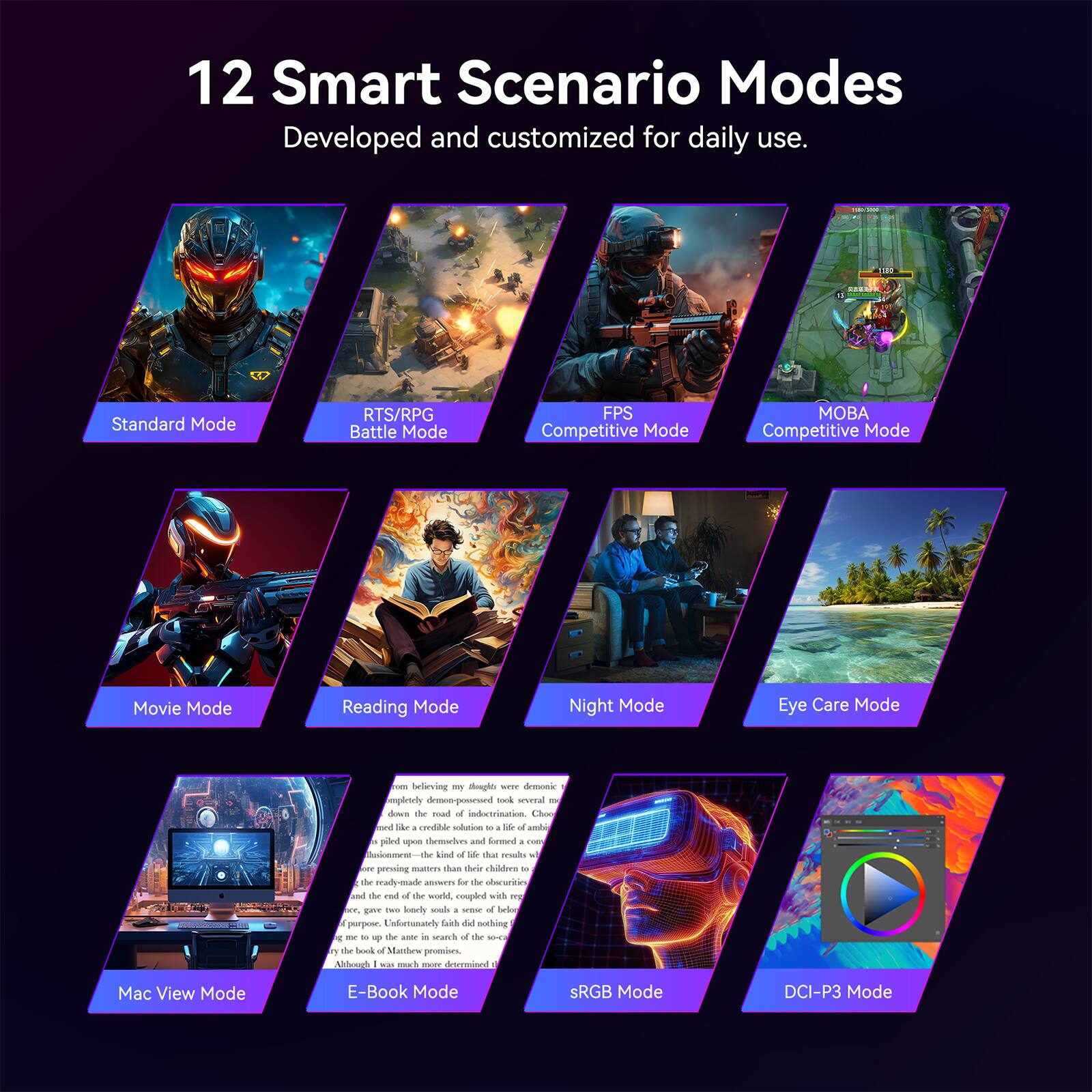 12 Smart Scenario Modes  
Developed and customized for daily use.

- Standard Mode
- RTS/RPG Battle Mode
- FPS Competitive Mode
- MOBA Competitive Mode
- Movie Mode
- Reading Mode
- Night Mode
- Eye Care Mode
- Mac View Mode
- E-Book Mode
- sRGB Mode
- DCI-P3 Mode