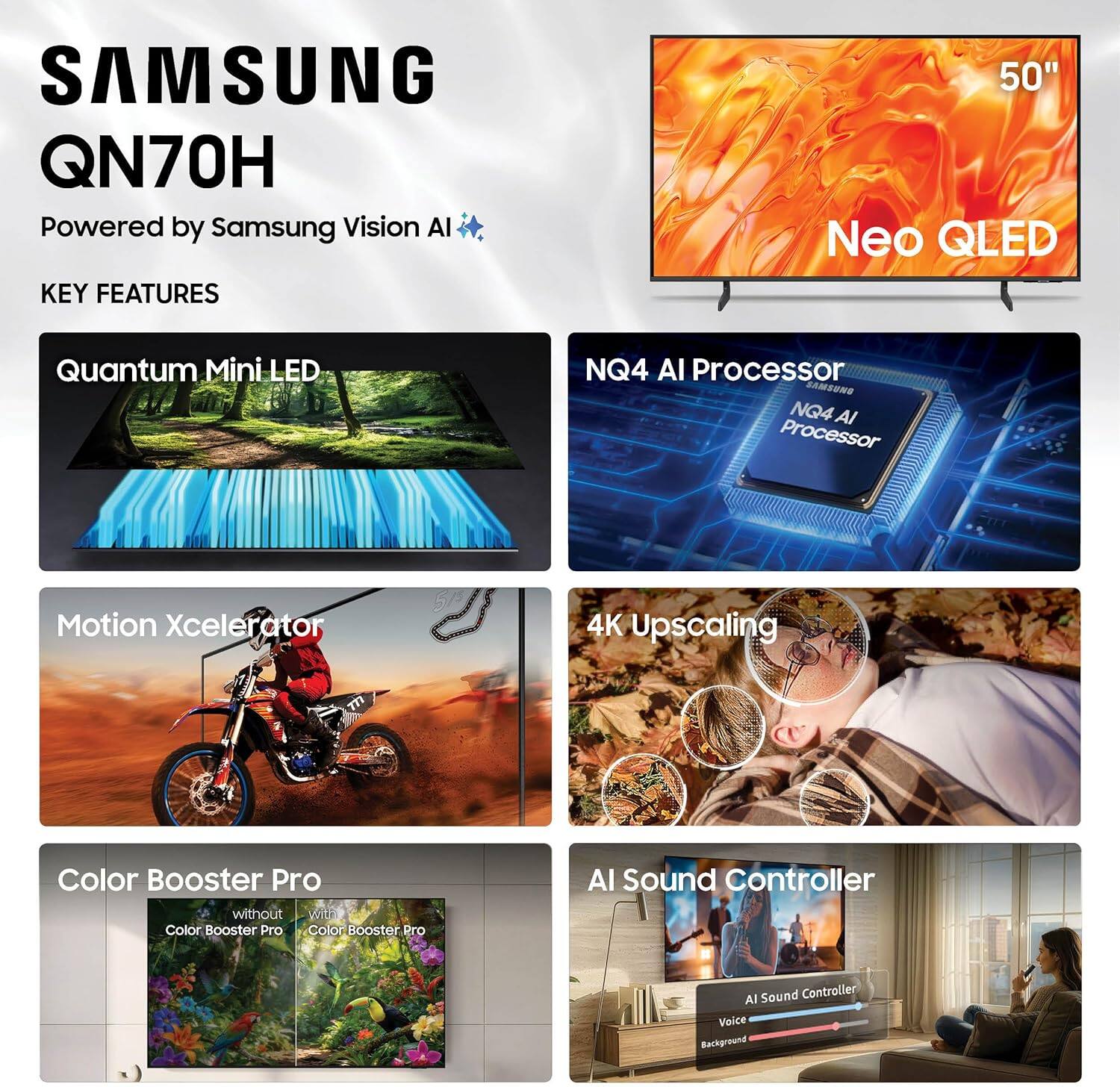 SAMSUNG QN70H  
Powered by Samsung Vision AI  

KEY FEATURES  
- 50" Neo QLED  
- Quantum Mini LED  
- NQ4 AI Processor  
- Motion Xcelerator  
- 4K Upscaling  
- Color Booster Pro  
- AI Sound Controller