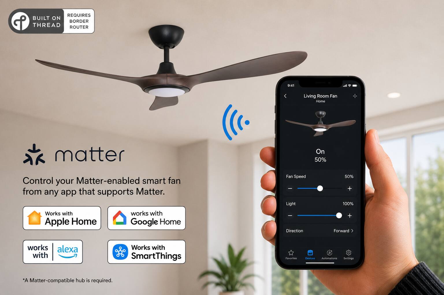 REQUIRES BUILT ON BORDER THREAD ROUTER

9:41

Living Room Fan Home

matter

Control your Matter-enabled smart fan from any app that supports Matter. Works with Apple Home Google Home

Fan Speed Light Direction
50% + 100% + Forward

works alexa with

Works with SmartThings

Favorites
Devices Automations Settings

*A Matter-compatible hub is required.
