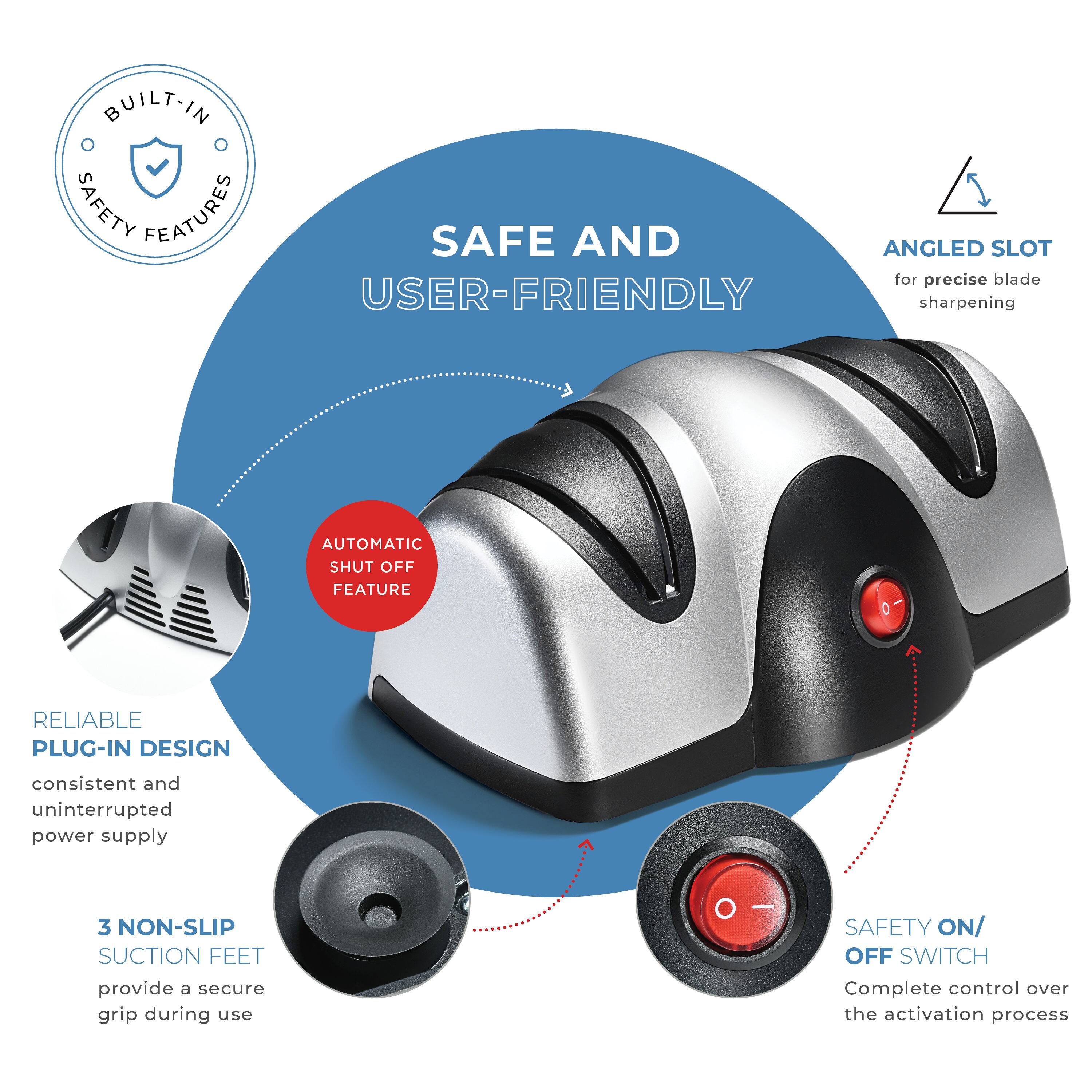 BUILT-IN SAFETY FEATURES

SAFE AND USER-FRIENDLY

- ANGLED SLOT for precise blade sharpening
- AUTOMATIC SHUT OFF FEATURE
- RELIABLE PLUG-IN DESIGN consistent and uninterrupted power supply
- 3 NON-SLIP SUCTION FEET provide a secure grip during use
- SAFETY ON/OFF SWITCH Complete control over the activation process