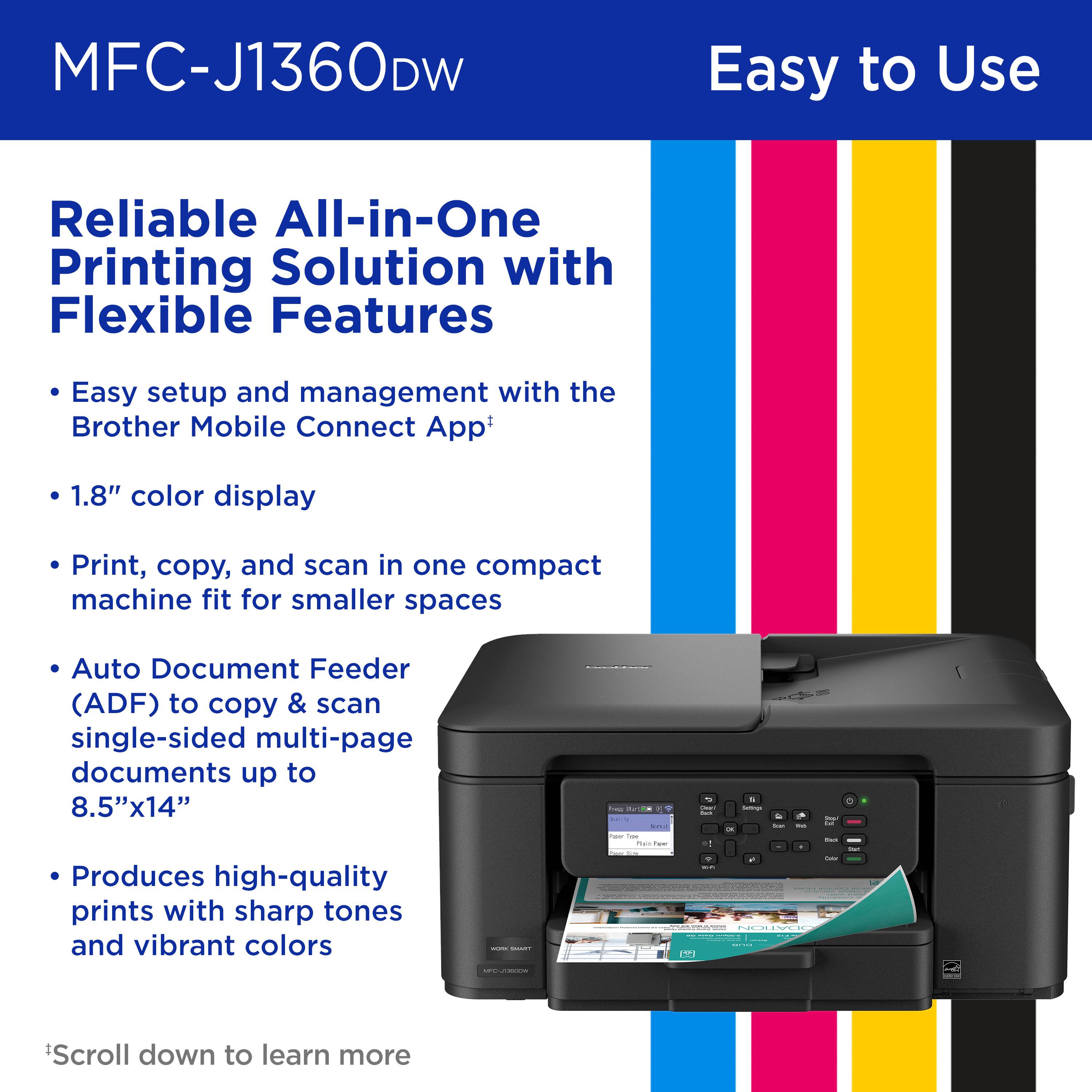 MFC-J1360DW

Easy to Use

Reliable All-in-One Printing Solution with Flexible Features

Easy setup and management with the Brother Mobile Connect App

1.8" color display

Print, copy, and scan in one compact machine fit for smaller spaces

Auto Document Feeder (ADF) to copy & scan single-sided multi-page documents up to 8.5"x14"

Produces high-quality prints with sharp tones and vibrant colors

Scroll down to learn more