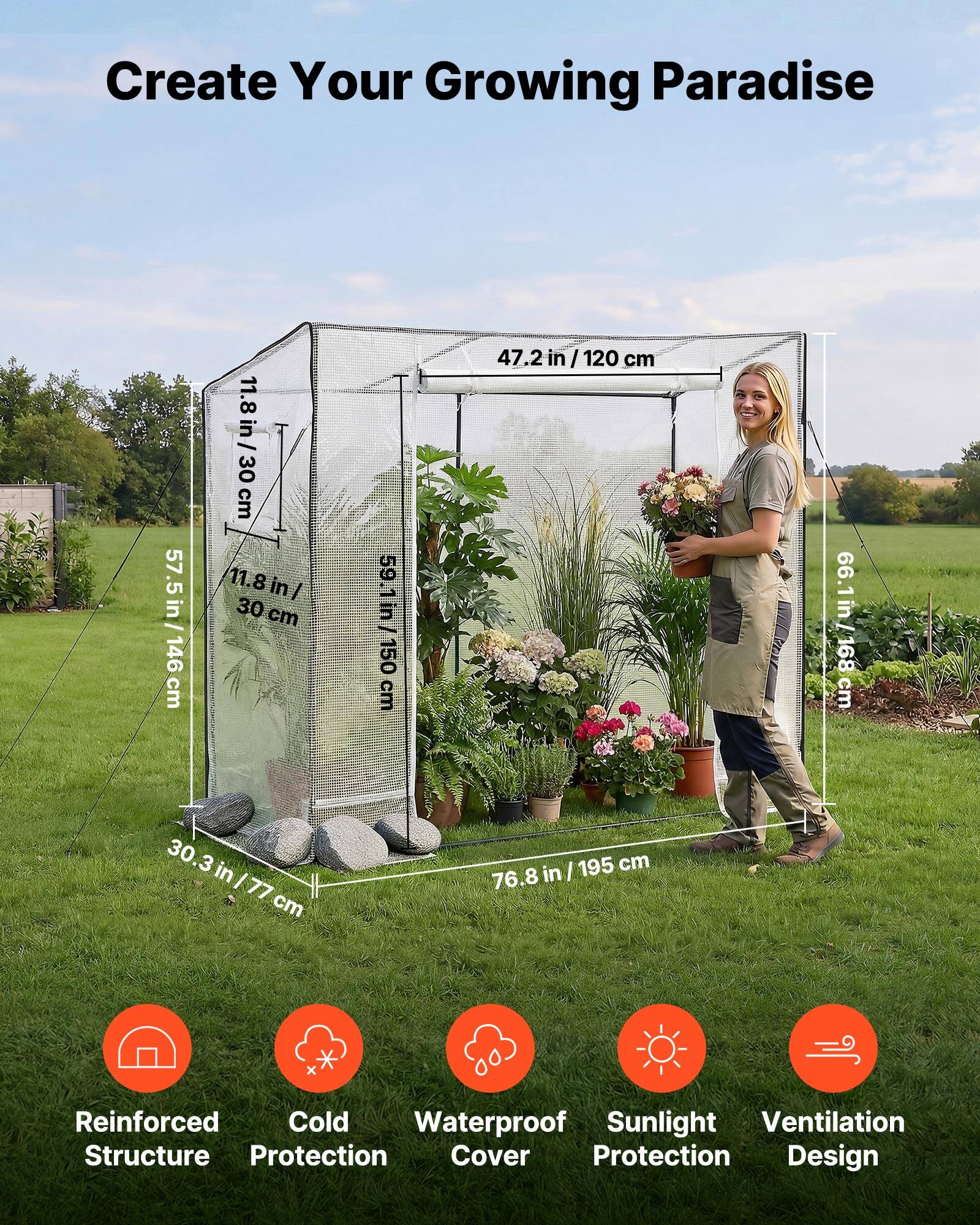 Create Your Growing Paradise

- 11.8 in / 30 cm
- 57.5 in / 146 cm
- 30.3 in / 77 cm
- 47.2 in / 120 cm
- 59.1 in / 150 cm
- 76.8 in / 195 cm
- 66.1 in / 168 cm

Features:
- Reinforced Structure
- Cold Protection
- Waterproof Cover
- Sunlight Protection
- Ventilation Design