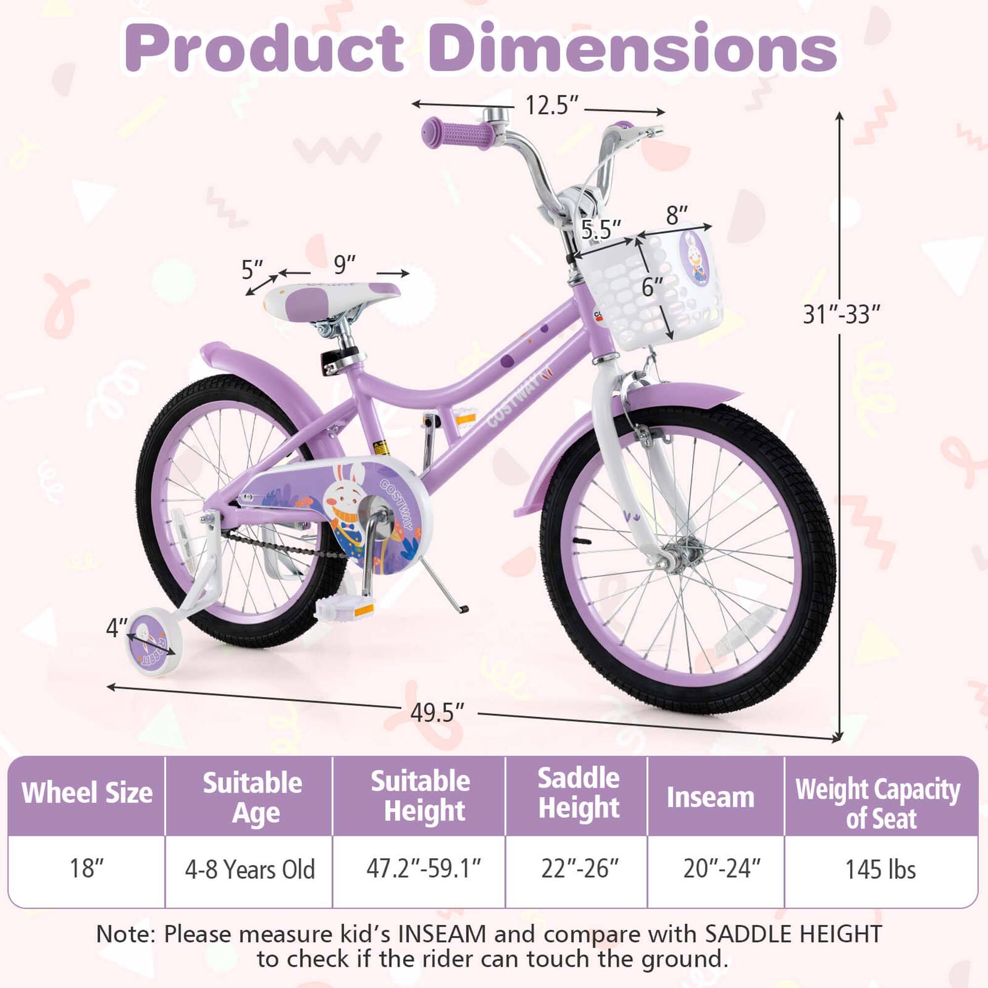 Product Dimensions

- Wheel Size: 18"
- Suitable Age: 4-8 Years Old
- Suitable Height: 47.2"-59.1"
- Saddle Height: 22"-26"
- Inseam: 20"-24"
- Weight Capacity of Seat: 145 lbs

Note: Please measure kid's INSEAM and compare with SADDLE HEIGHT to check if the rider can touch the ground.

Dimensions:
- 12.5"
- 8"
- 5.5"
- 6"
- 9"
- 5"
- 31"-33"
- 49.5"
- 4"