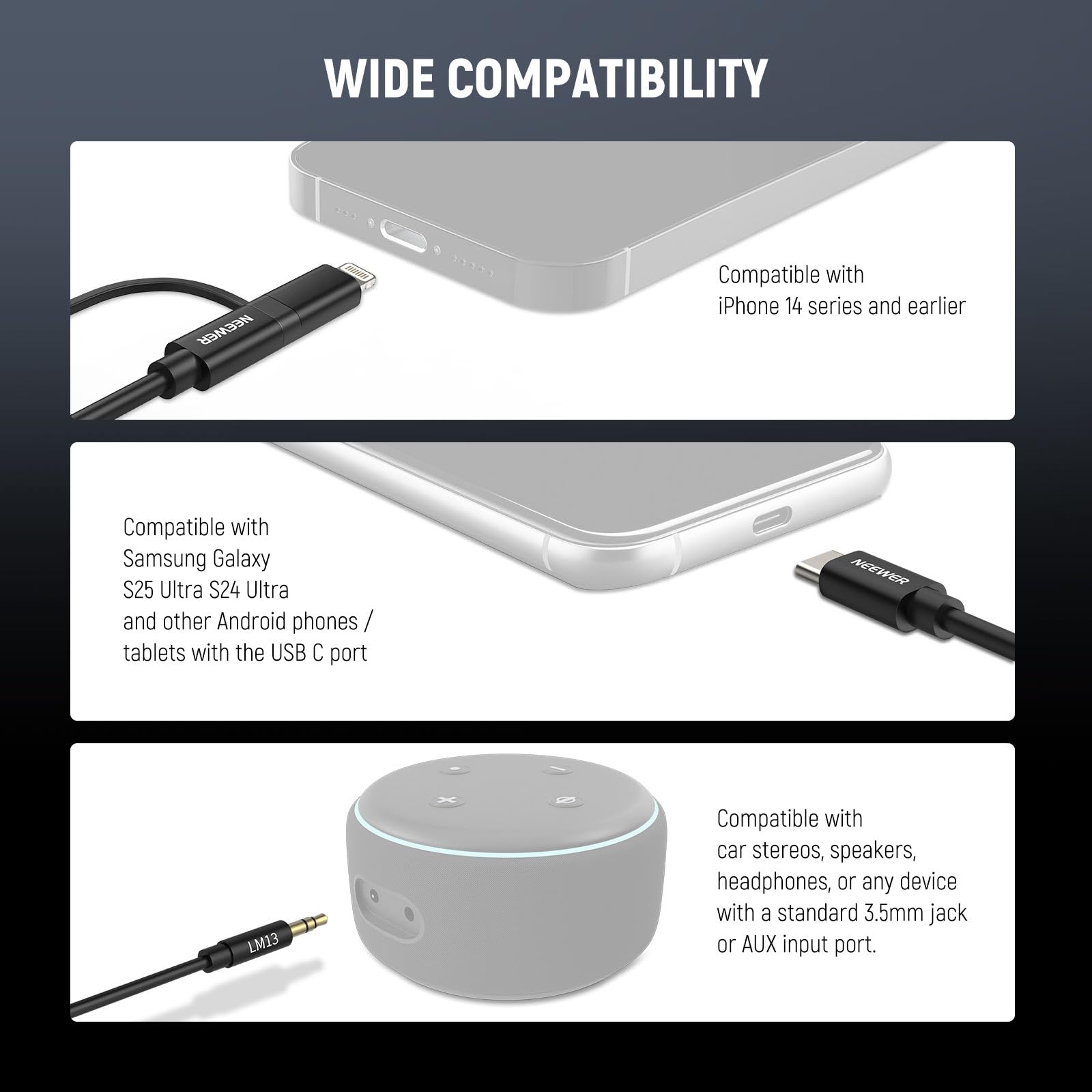 WIDE COMPATIBILITY

Compatible with iPhone 14 series and earlier

Compatible with Samsung Galaxy S25 Ultra, S24 Ultra and other Android phones / tablets with the USB C port

Compatible with car stereos, speakers, headphones, or any device with a standard 3.5mm jack or AUX input port.