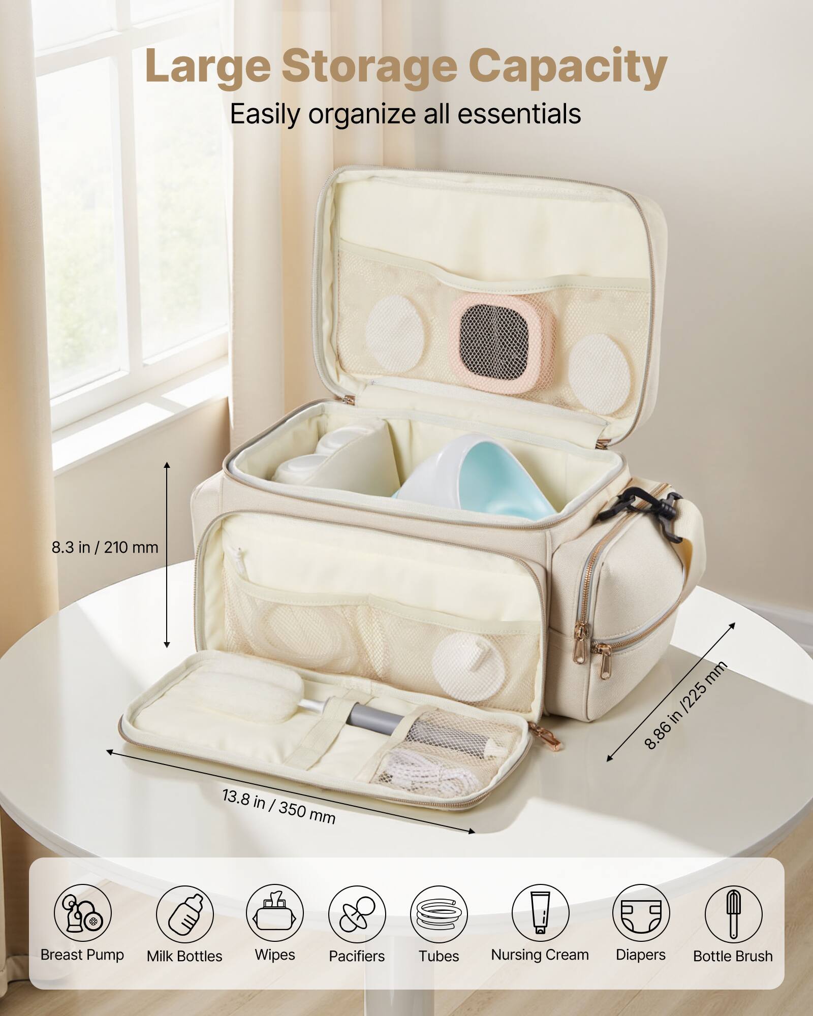 Large Storage Capacity  
Easily organize all essentials  

8.3 in / 210 mm  
8.86 in / 225 mm  
13.8 in / 350 mm  

Breast Pump  
Milk Bottles  
Wipes  
Pacifiers  
Tubes  
Nursing Cream  
Diapers  
Bottle Brush