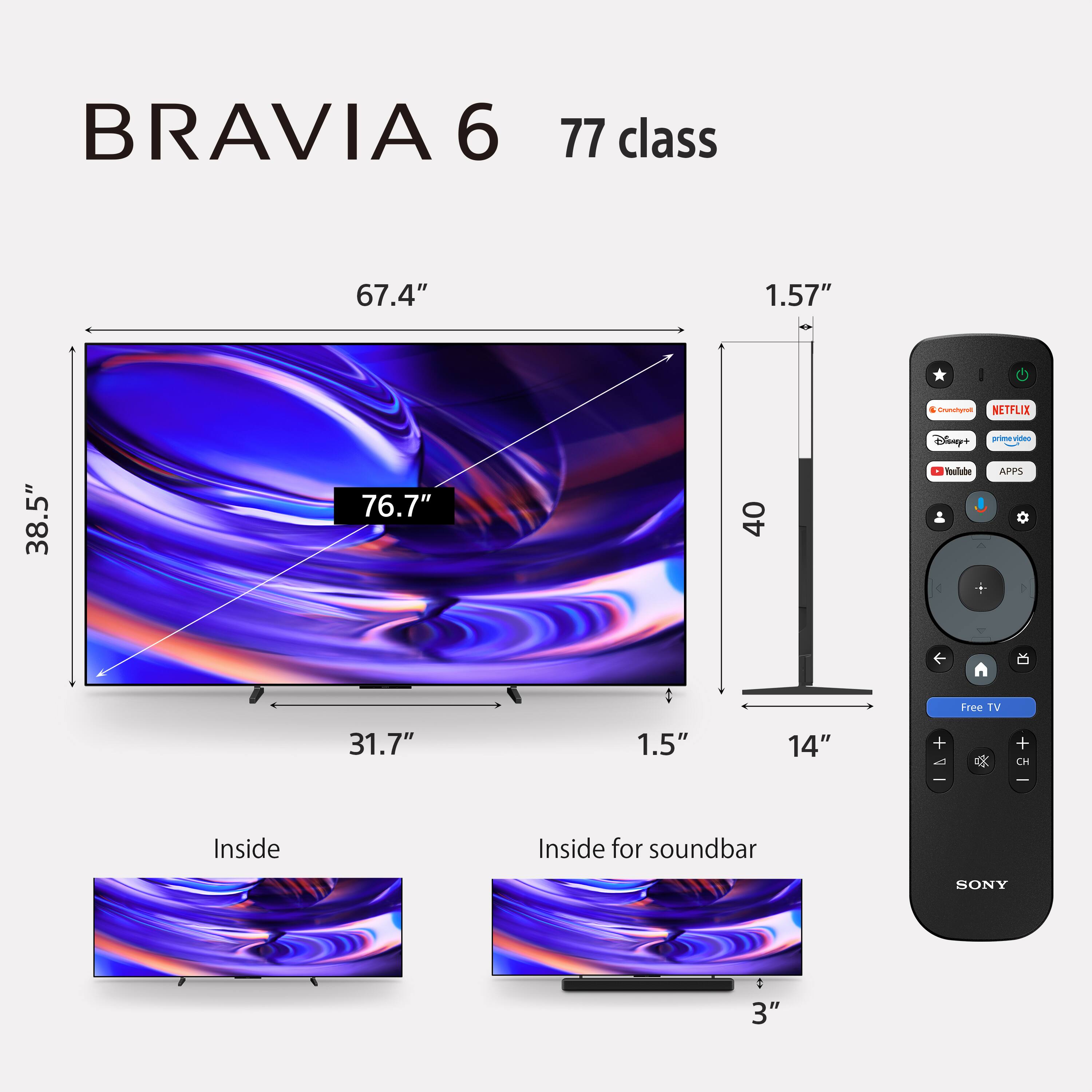 BRAVIA 6  
77 class  
67.4"  
38.5"  
76.7"  
1.57"  
1.5"  
14"  
31.7"  
Inside  
Inside for soundbar  
3"  
Crunchyroll  
NETFLIX  
Disney+  
primevideo  
YouTube  
APPS  
Free TV  
SONY