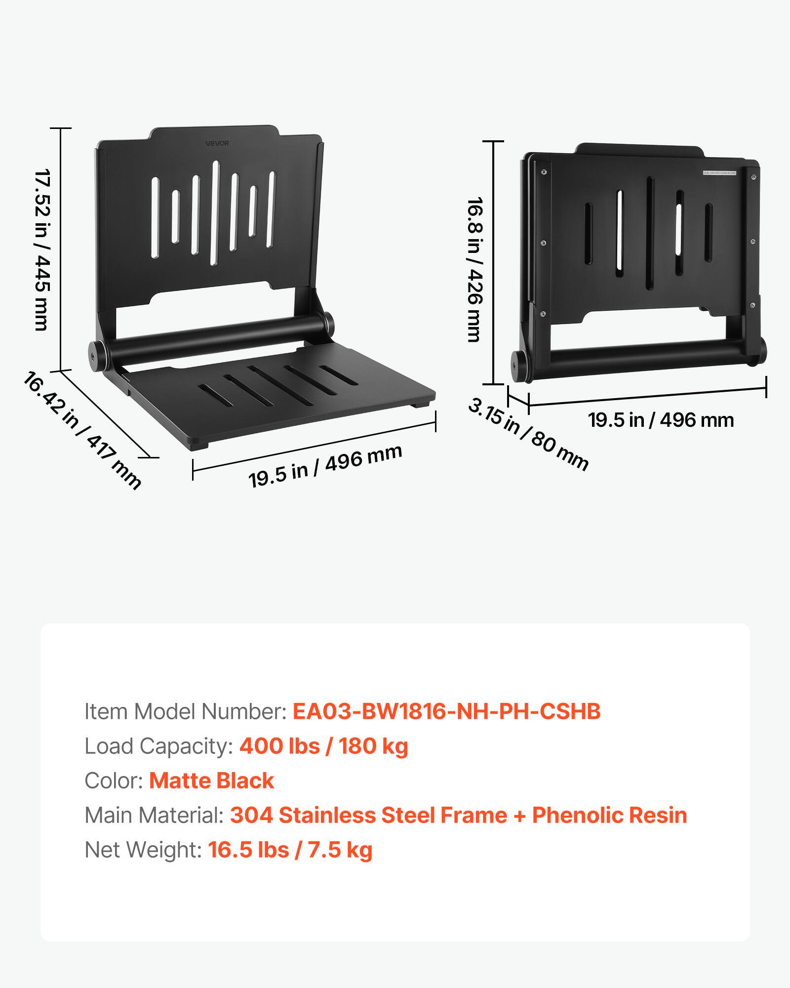 17.52 in / 17.52 / in / 445 mm  
16.42 in / 417 mm  
VEVOR  
496 mm  
19.5 in / 16.8 in / 426 mm  
3.15 in / 80 mm  

Item Model Number: EA03-BW1816-NH-PH-CSHB  
Load Capacity: 400 lbs / 180 kg  
Color: Matte Black  
Main Material: 304 Stainless Steel Frame + Phenolic Resin  
Net Weight: 16.5 lbs / 7.5 kg