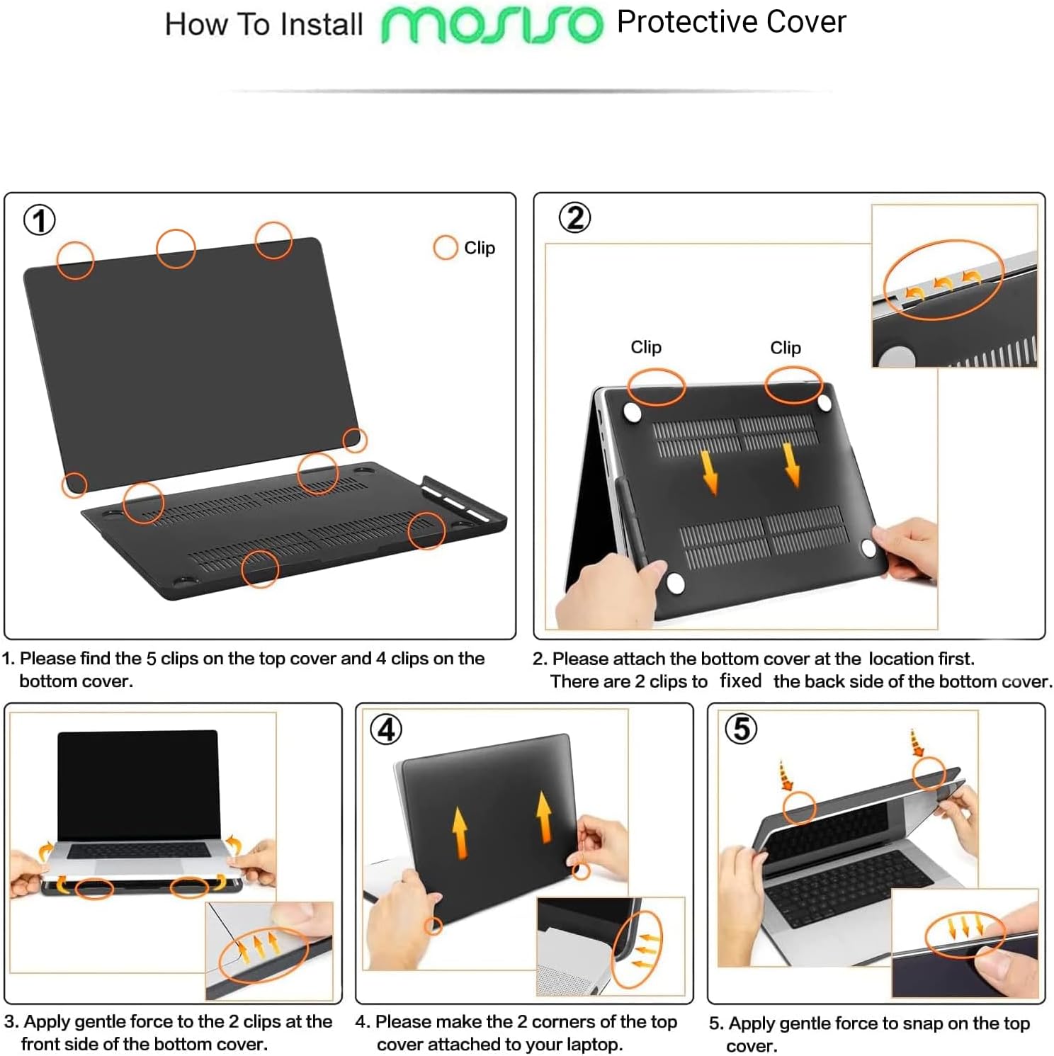 How To Install mosso Protective Cover

1. Please find the 5 clips on the top cover and 4 clips on the bottom cover.
2. Please attach the bottom cover at the location first. There are 2 clips to fix the back side of the bottom cover.
3. Apply gentle force to the 2 clips at the front side of the bottom cover.
4. Please make the 2 corners of the top cover attached to your laptop.
5. Apply gentle force to snap on the top cover.