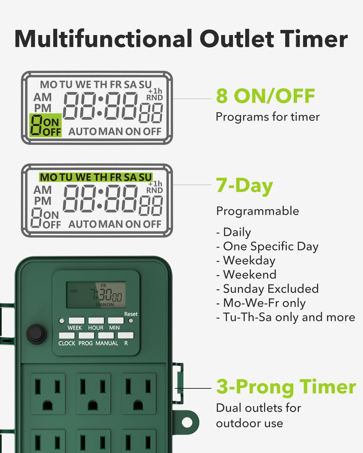 Multifunctional Outlet Timer

- **8 ON/OFF Programs for timer**
  - MO TU WE TH FR SA SU
  - AM 88:88 PM 88
  - +1h RND
  - AUTO MAN ON OFF

- **7-Day Programmable**
  - Daily
  - One Specific Day
  - Weekday
  - Weekend
  - Sunday Excluded
  - Mo-We-Fr only
  - Tu-Th-Sa only and more

- **3-Prong Timer**
  - Dual outlets for outdoor use

- **Additional Features**
  - Reset WEEK HOUR MIN
  - CLOCK PROG MANUAL R