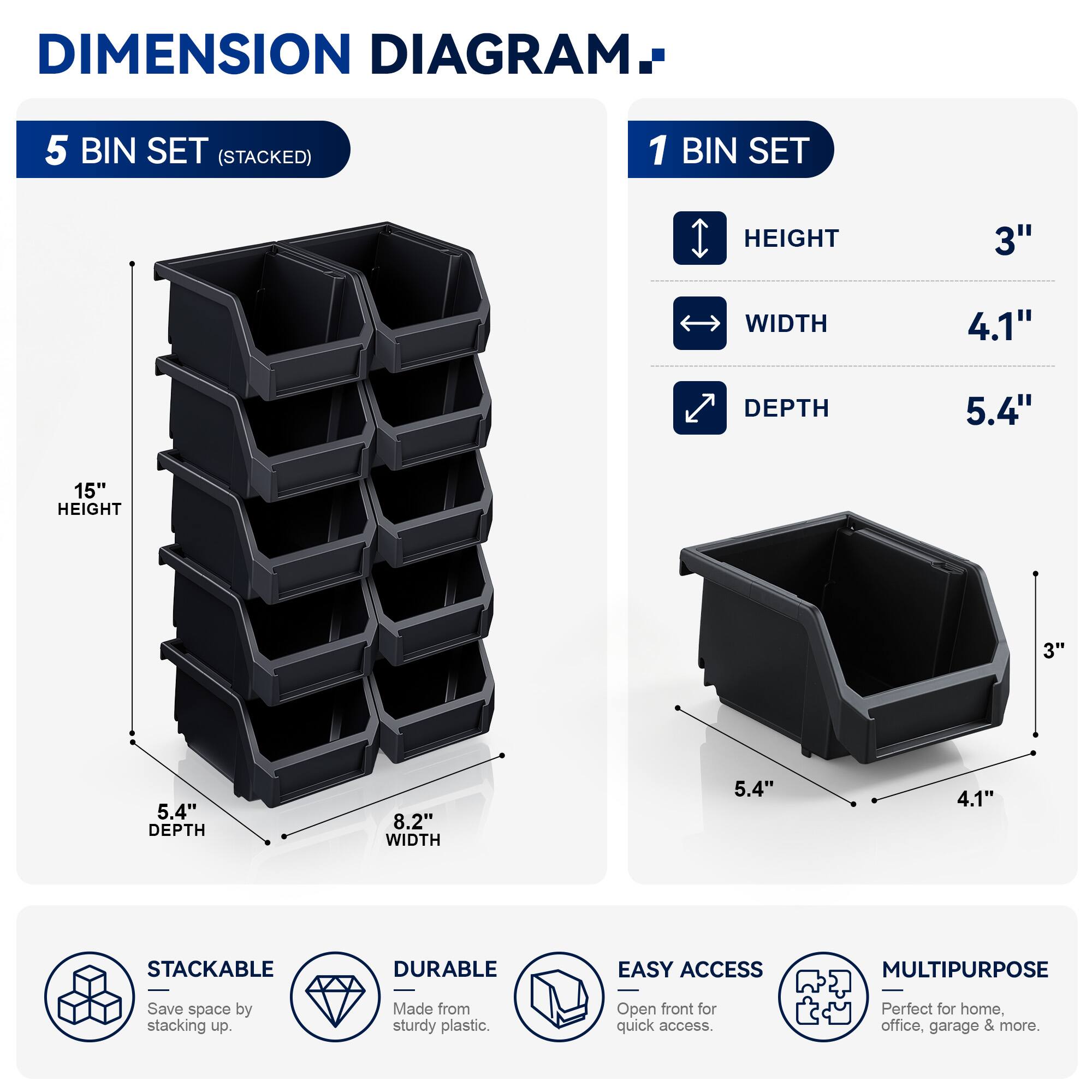 DIMENSION DIAGRAM

5 BIN SET (STACKED)
- HEIGHT: 15"
- WIDTH: 8.2"
- DEPTH: 5.4"

1 BIN SET
- HEIGHT: 3"
- WIDTH: 4.1"
- DEPTH: 5.4"

STACKABLE
DURABLE
EASY ACCESS
MULTIPURPOSE

Save space by stacking up. Made from sturdy plastic. Open front for quick access. Perfect for home, office, garage & more.