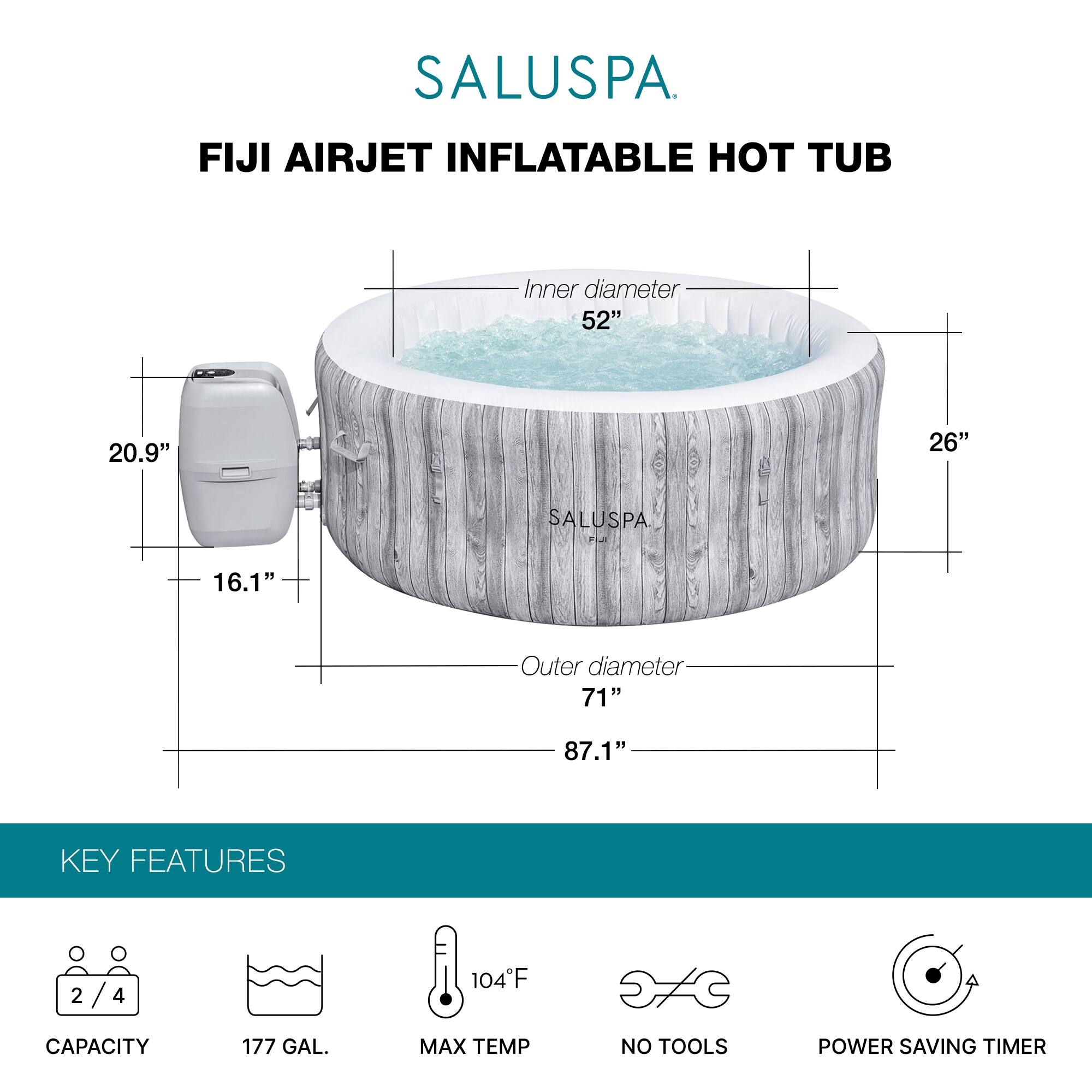 SALUSPA  
FIJI AIRJET INFLATABLE HOT TUB  

Inner diameter: 52"  
Height: 26"  
Outer diameter: 71"  
Overall height: 87.1"  

KEY FEATURES  
- Capacity: 2/4  
- Capacity: 177 GAL.  
- Max Temp: 104°F  
- No Tools  
- Power Saving Timer