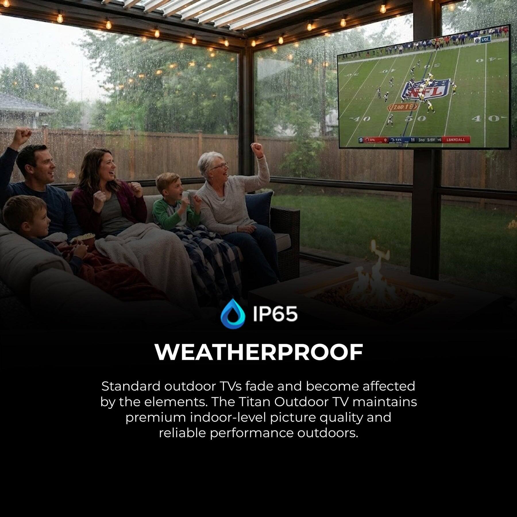 ver -4/0 FL 10010 K 50 5 40- 4 1 Om . i0 11 An SSV 1 LESUALL IP65 WEATHERPROOF

Standard outdoor TVs fade and become affected by the elements. The Titan Outdoor TV maintains premium indoor-level picture quality and reliable performance outdoors.

IP65 WEATHERPROOF

Standard outdoor TVs fade and become affected by the elements. The Titan Outdoor TV maintains premium indoor-level picture quality and reliable performance outdoors.