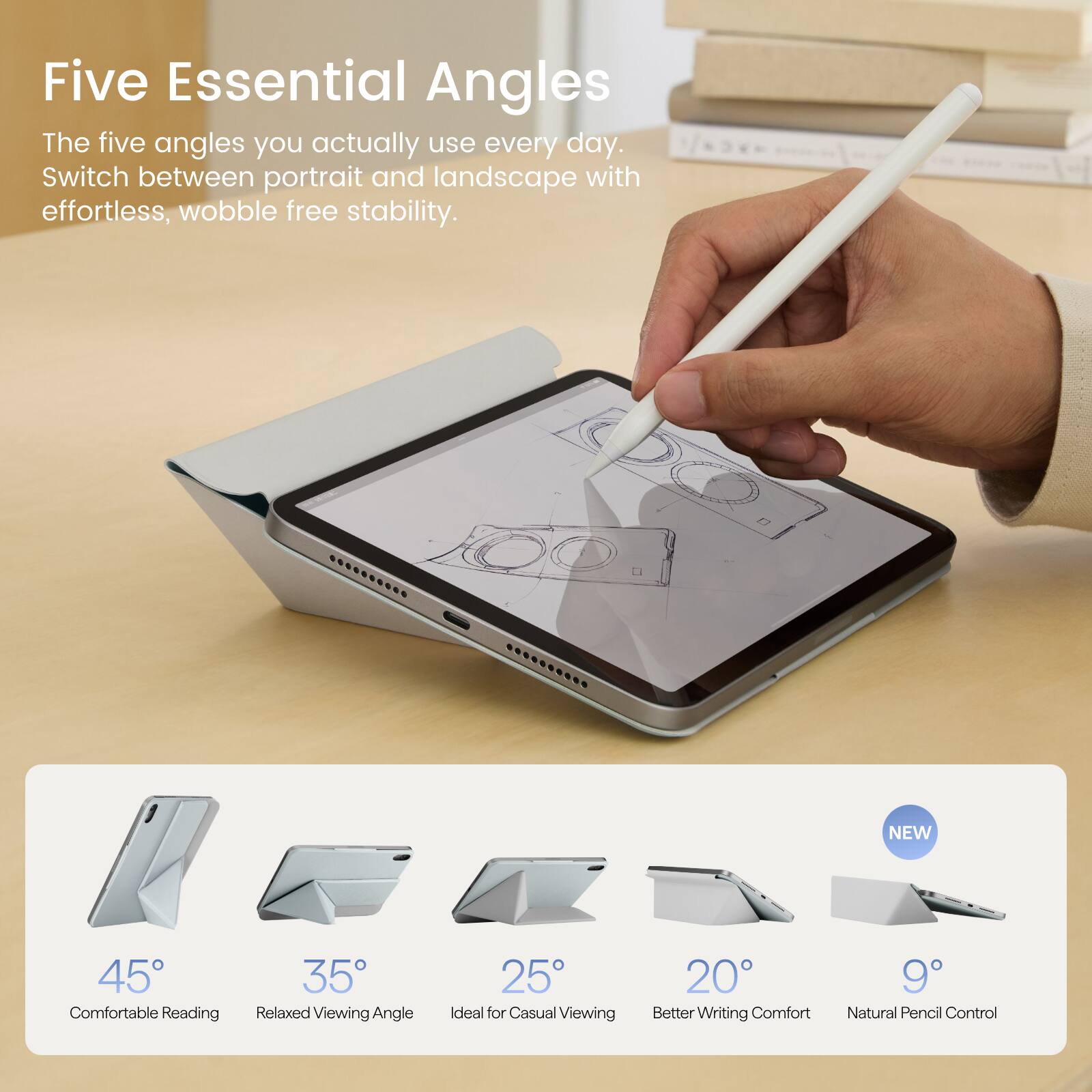 Five Essential Angles  
The five angles you actually use every day.  
Switch between portrait and landscape with effortless, wobble free stability.

NEW  
45° Comfortable Reading  
35° Relaxed Viewing Angle  
25° Ideal for Casual Viewing  
20° Better Writing Comfort  
9° Natural Pencil Control