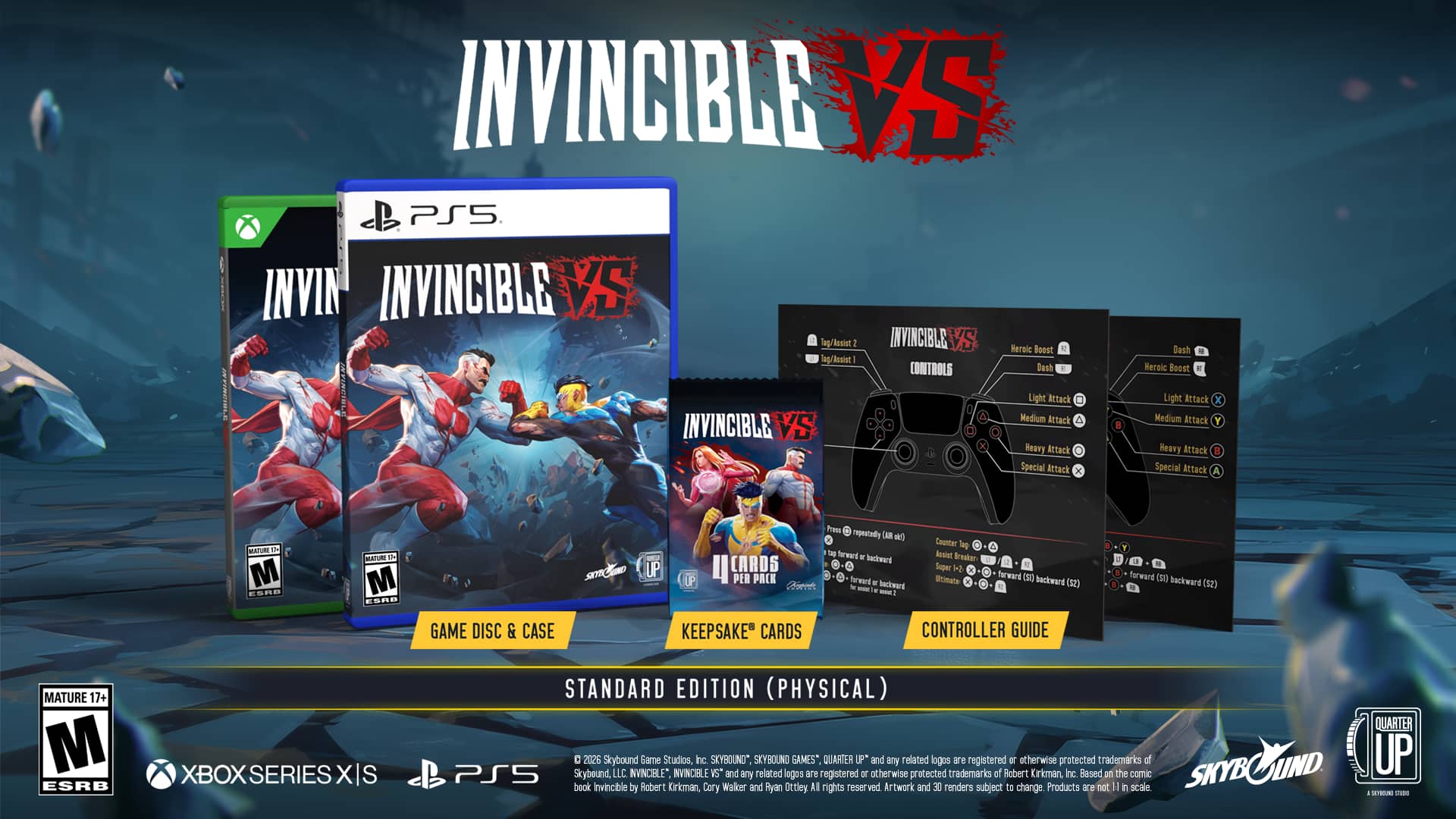 INVINCIBLE VS
BLMSE INVINCIBLE VS PS5 INVIN INVINCIBLE lag/lssist 2 INVINCIBLE Heroic Boost lag/Bssist CONTROLS Bash . PNaLE Medium Light Attack Attack INVINCIBLE Reavy Attack Special lttack x B Dash Heroic Boost Light Attack I Medium Attack Y Heavy Attack E Special Attack NTUR M ESR8 ArU E M ESAR GAME DISC & CASE SEN Pess repeatedly CAR a Counter lmg furward Rusint - . backward frsater - UP LCARDS Super H2 . PER PACK Brmata ferward (s backward . () MATURE 17+ M ESRB XBOX SERIES XIS STANDARD EDITION (PHYSICAL) C 2026 Skybound Game Studios Inc SKYBOUND" SKYBOUND GAMES" QUARTER LP* and any related logos are registered or otherwise protected trademarks of PS5 Skybound, LLC INVINCIBLE" INNVNCELE VS and any related lagos are registered I otherwise protected trademarks et Bobert Kirkman, Inc Based on the comic book Invincible by Robert Kirkman, Cary Waker and
