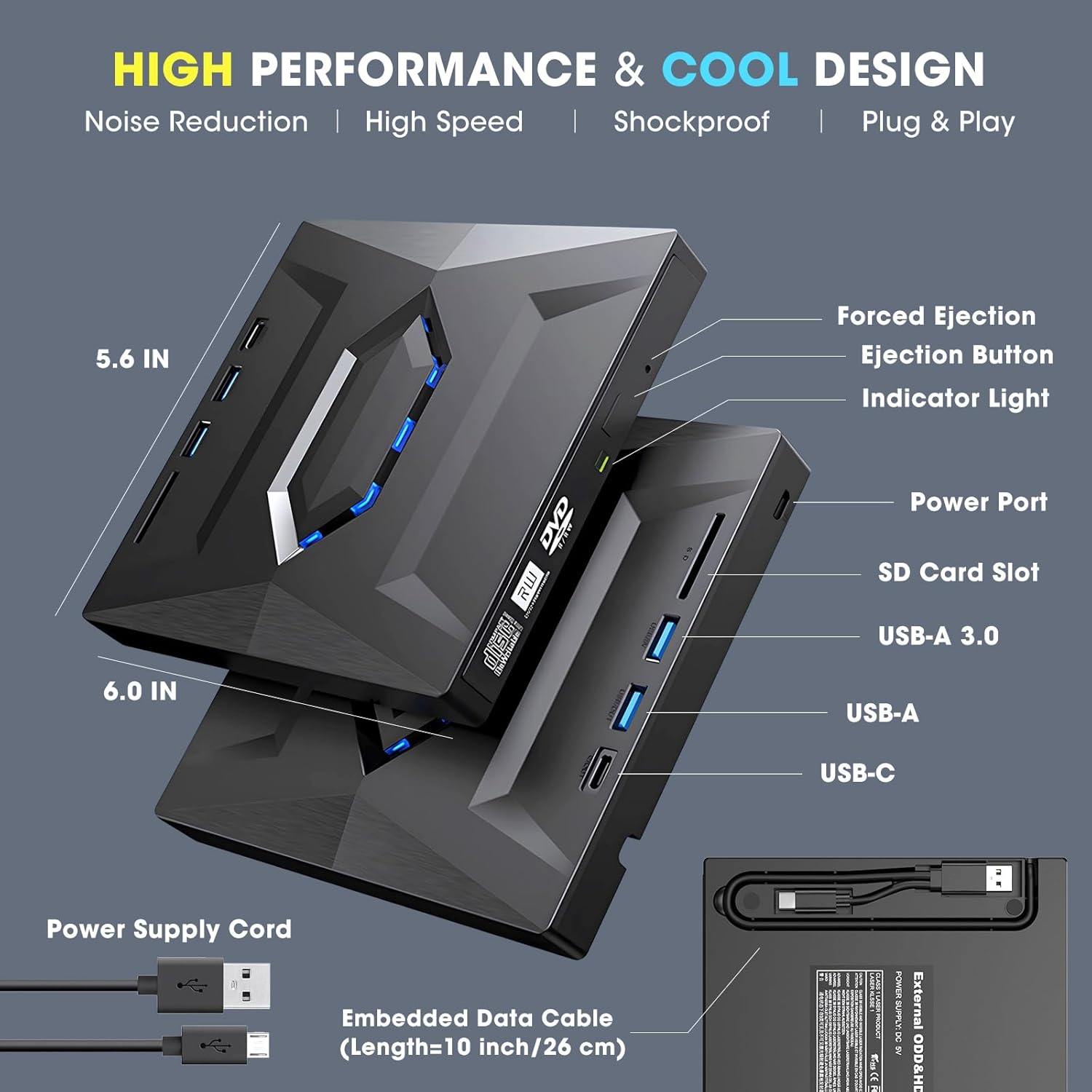 HIGH PERFORMANCE & COOL DESIGN  
Noise Reduction | High Speed | Shockproof | Plug & Play  

5.6 IN  
6.0 IN  

- Forced Ejection  
- Ejection Button  
- Indicator Light  
- Power Port  
- SD Card Slot  
- USB-A 3.0  
- USB-A  
- USB-C  

Power Supply Cord  
Embedded Data Cable (Length=10 inch/26 cm)  

External ODD&HE