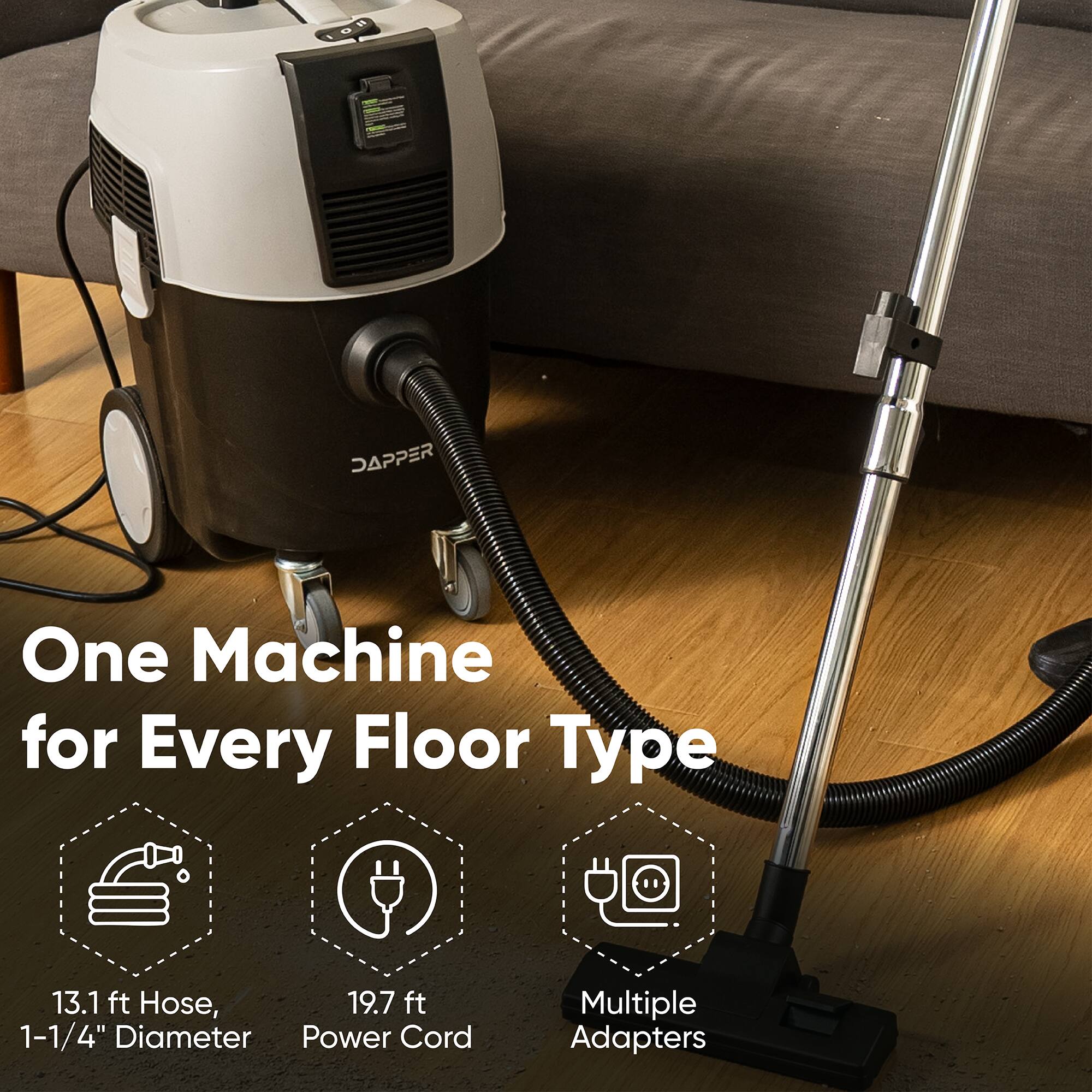 DAPPER One Machine for Every Floor Type  
13.1 ft Hose, 19.7 ft 1-1/4" Diameter Power Cord  
Multiple Adapters