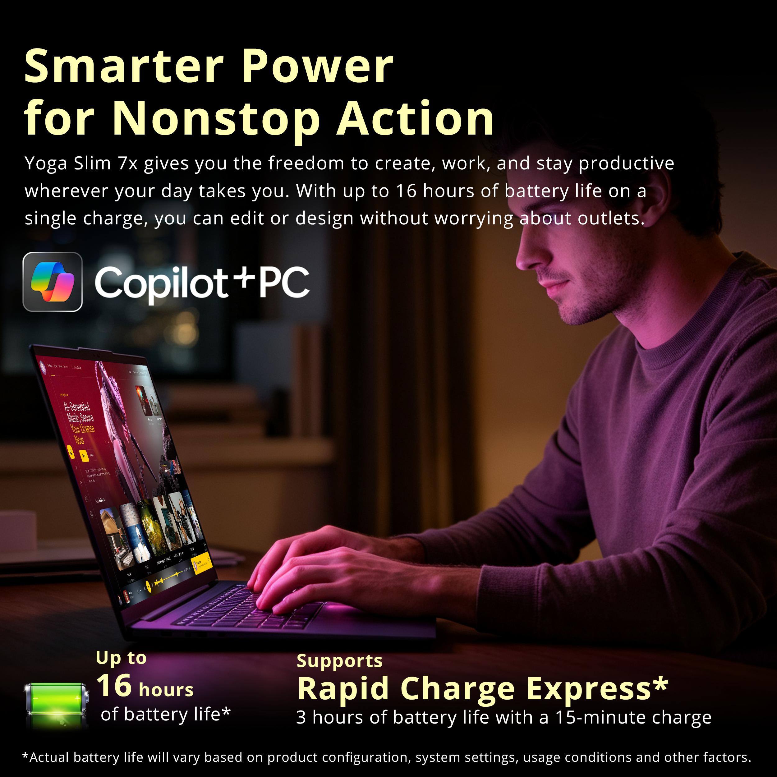 Smarter Power for Nonstop Action  
Yoga Slim 7x gives you the freedom to create, work, and stay productive wherever your day takes you. With up to 16 hours of battery life on a single charge, you can edit or design without worrying about outlets.  

Copilot+PC  
M-Greented Music Secue 1380  

Up to 16 hours of battery life*  
Supports Rapid Charge Express* 3 hours of battery life with a 15-minute charge  

*Actual battery life will vary based on product configuration, system settings, usage conditions and other factors.
