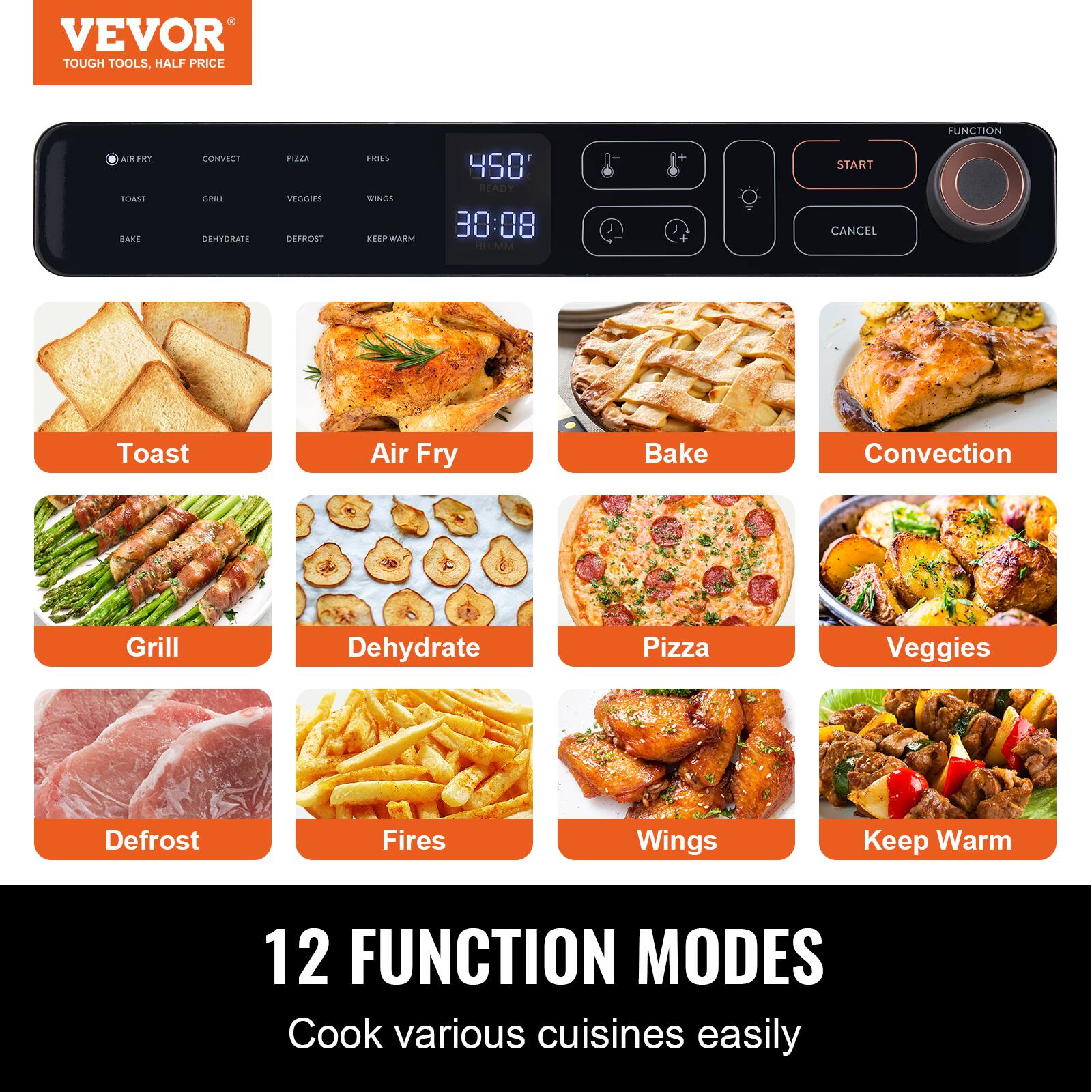 VEVOR TOUGH TOOLS. HALF PRICE
AIRFRY CONVECT PIZZA FRIES
TOAST AIR FRY BAKE CONVECTION GRILL DEHYDRATE PIZZA VEGGIES DEFROST FIRES WINGS KEEP WARM
12 FUNCTION MODES
Cook various cuisines easily
450° READY 30:08 START CANCEL FUNCTION