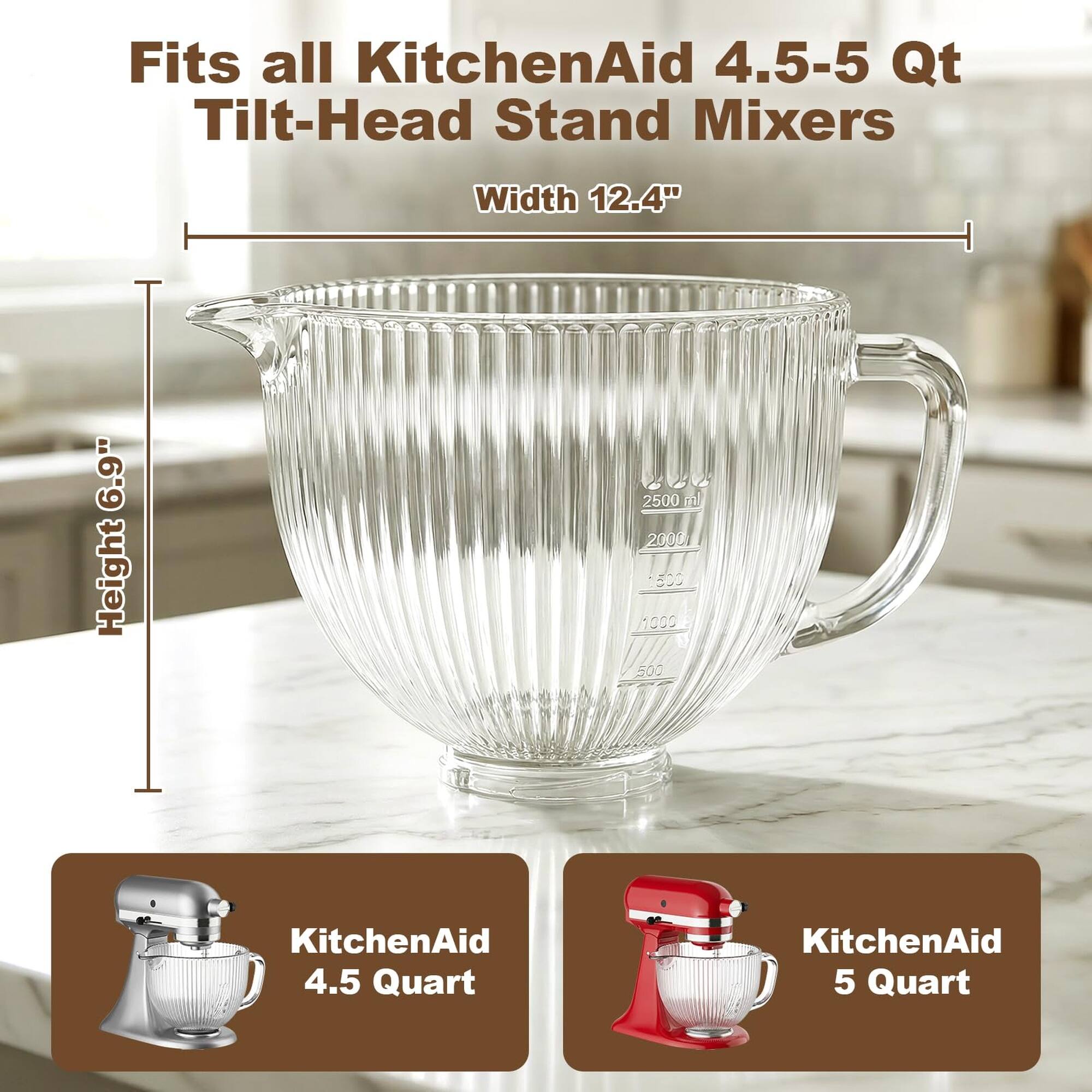 Fits all KitchenAid 4.5-5 Qt Tilt-Head Stand Mixers  
Width 12.4"  
Height 6.9"  
2500 ml  
2000  
1500  
1000  
500  
KitchenAid 4.5 Quart  
KitchenAid 5 Quart