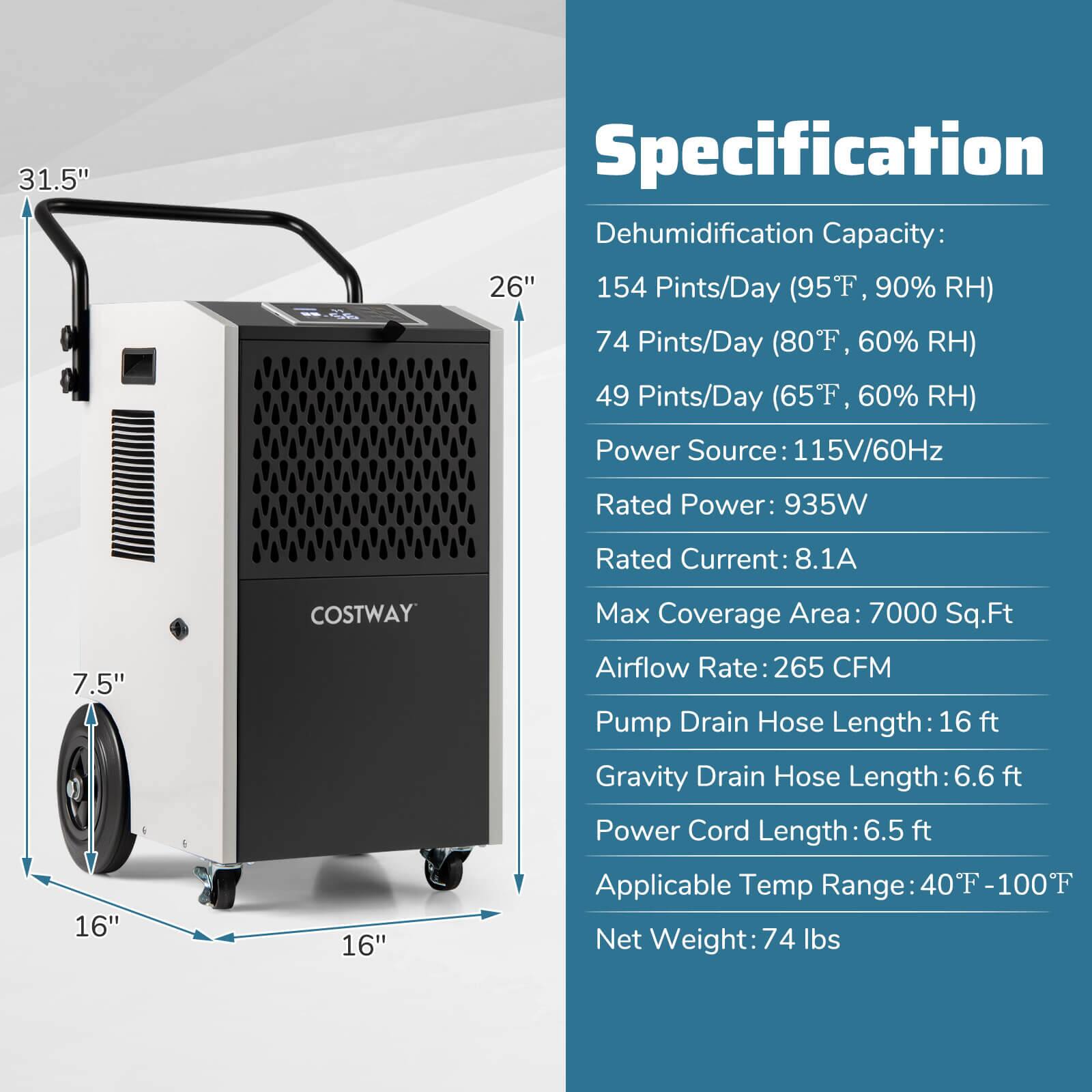 **Specification**

- **Dehumidification Capacity:**
  - 154 Pints/Day (95°F, 90% RH)
  - 74 Pints/Day (80°F, 60% RH)
  - 49 Pints/Day (65°F, 60% RH)

- **Power Source:** 115V/60Hz

- **Rated Power:** 935W

- **Rated Current:** 8.1A

- **Max Coverage Area:** 7000 Sq.Ft

- **Airflow Rate:** 265 CFM

- **Pump Drain Hose Length:** 16 ft

- **Gravity Drain Hose Length:** 6.6 ft

- **Power Cord Length:** 6.5 ft

- **Applicable Temp Range:** 40°F - 100°F

- **Net Weight:** 74 lbs

**Dimensions:**
- Height: 31.5"
- Width: 26"
- Depth: 16"
- Wheel Diameter: 7.5"
- Overall Width: 16"