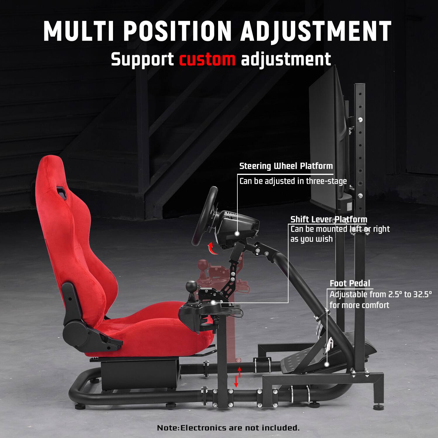 MULTI POSITION ADJUSTMENT  
Support custom adjustment  

Steering Wheel Platform  
Can be adjusted in three-stage  

Shift Lever Platform  
Can be mounted left or right as you wish  

Foot Pedal  
Adjustable from 2.5" to 32.5" for more comfort  

Note: Electronics are not included.