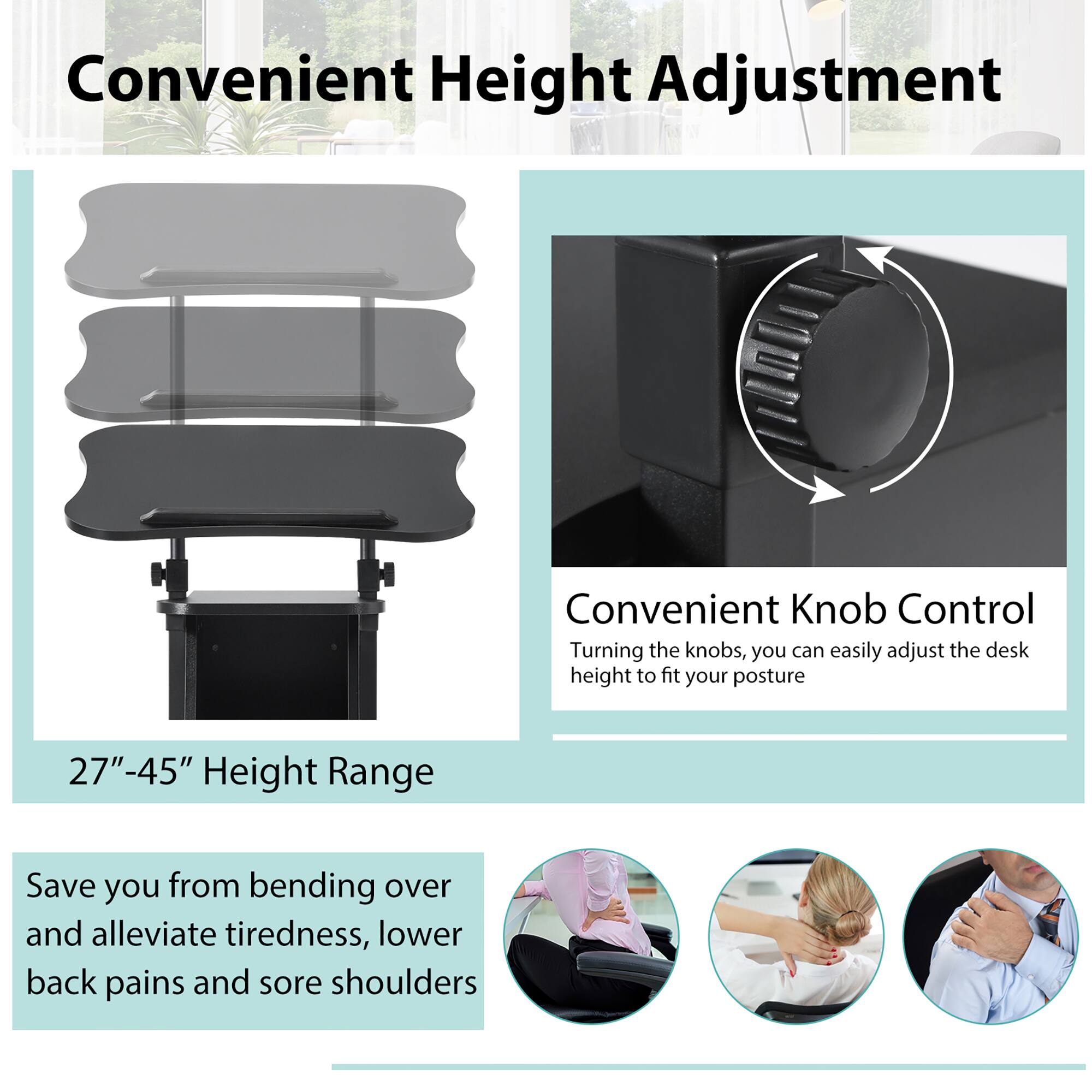 Convenient Height Adjustment

27"–45" Height Range

Convenient Knob Control
Turning the knobs, you can easily adjust the desk height to fit your posture

Save you from bending over and alleviate tiredness, lower back pains and sore shoulders