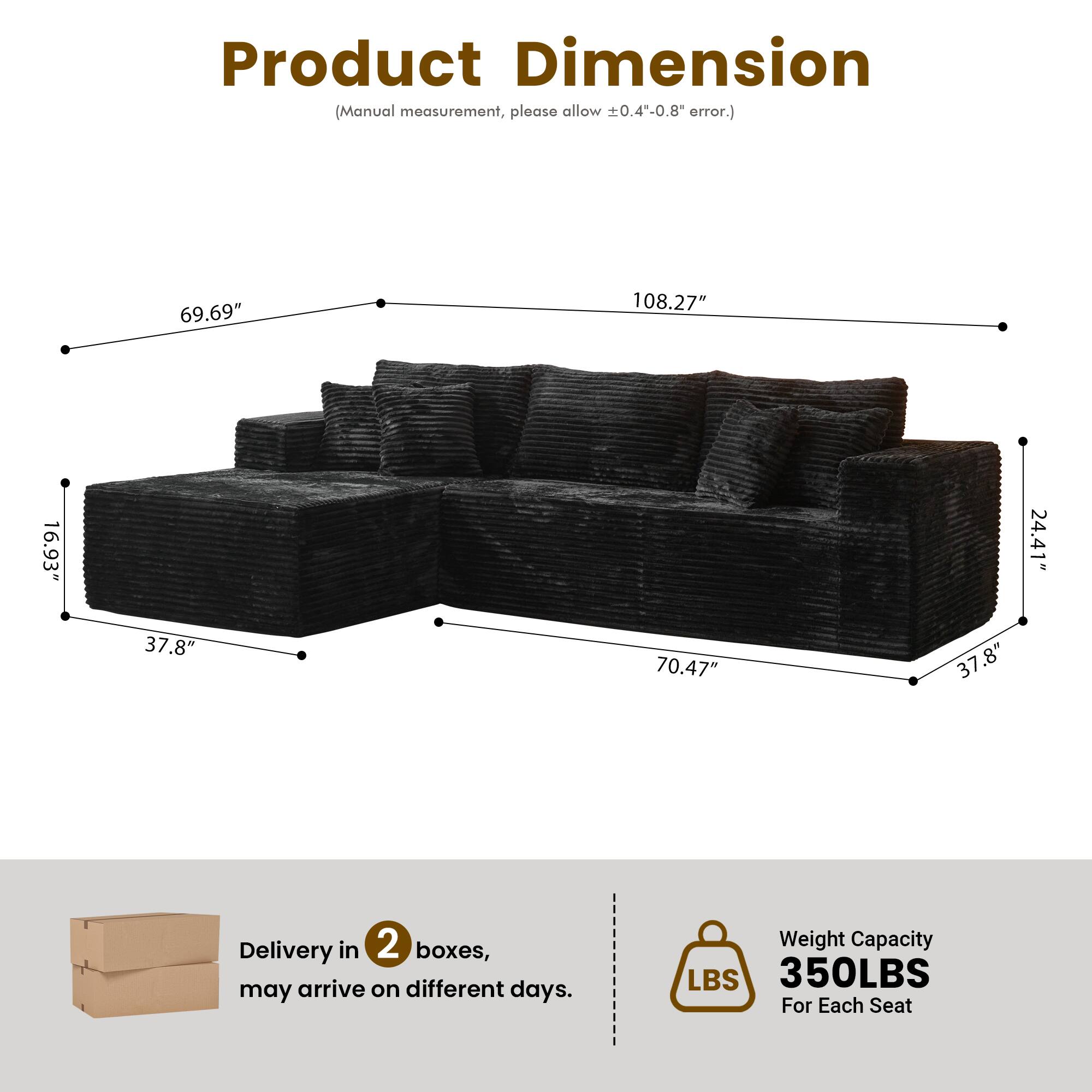 Product Dimension  
(Manual measurement, please allow ±0.4"-0.8" error.)  

69.69"  
108.27"  
16.93"  
24.41"  
37.8"  
70.47"  
37.8"  

Delivery in 2 boxes, may arrive on different days.  

Weight Capacity  
350LBS  
For Each Seat