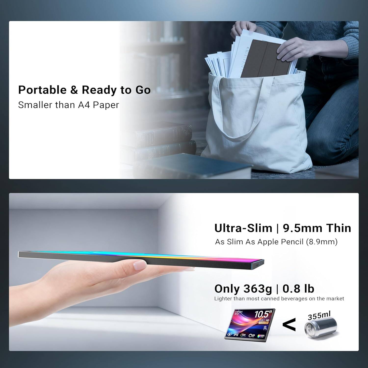Portable & Ready to Go  
Smaller than A4 Paper  

Ultra-Slim | 9.5mm Thin  
As Slim As Apple Pencil (8.9mm)  

Only 363g | 0.8 lb  
Lighter than most canned beverages on the market  

10.5"  
355ml