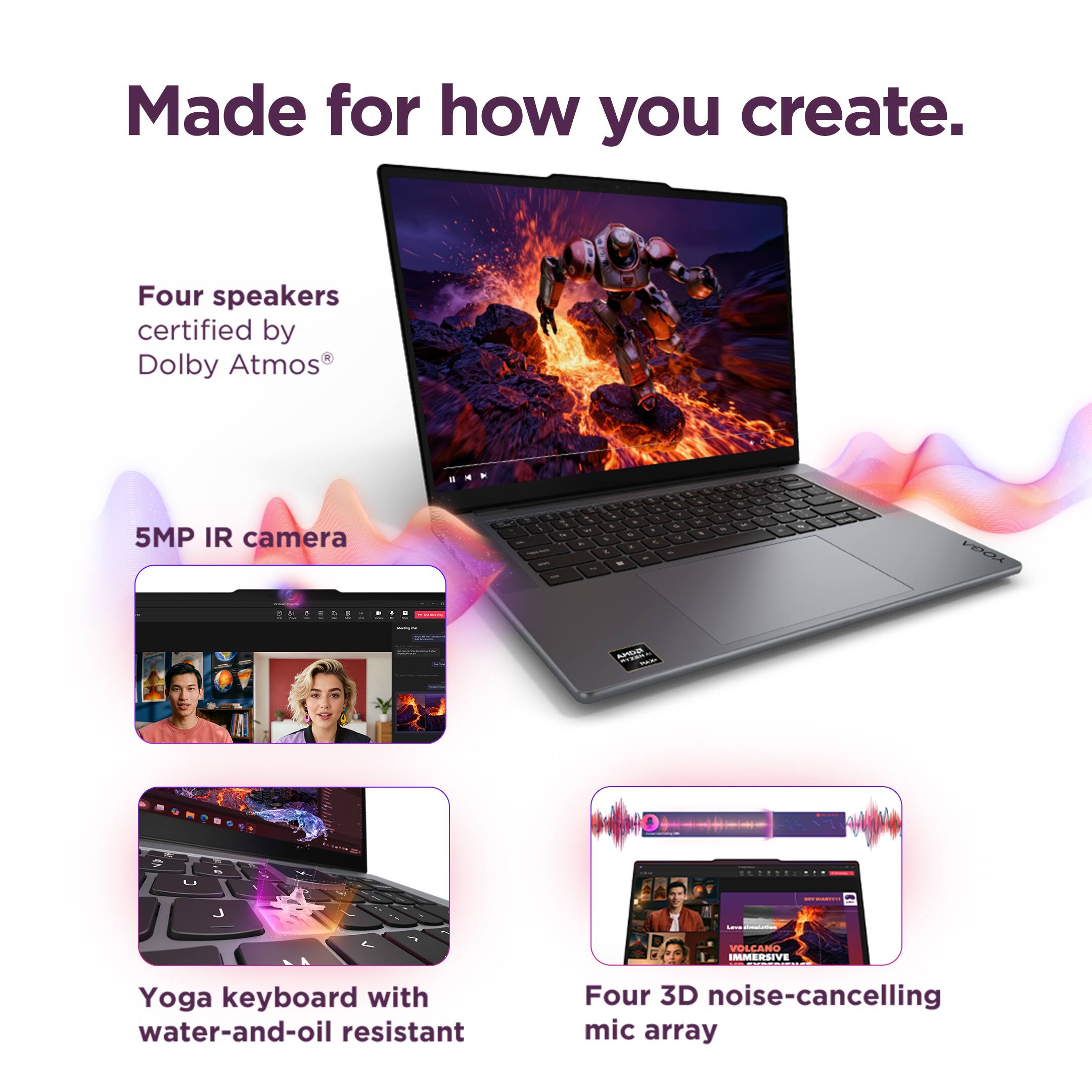 Made for how you create.

Four speakers certified by Dolby Atmos®

5MP IR camera

Yoga keyboard with water-and-oil resistant

Four 3D noise-cancelling mic array
