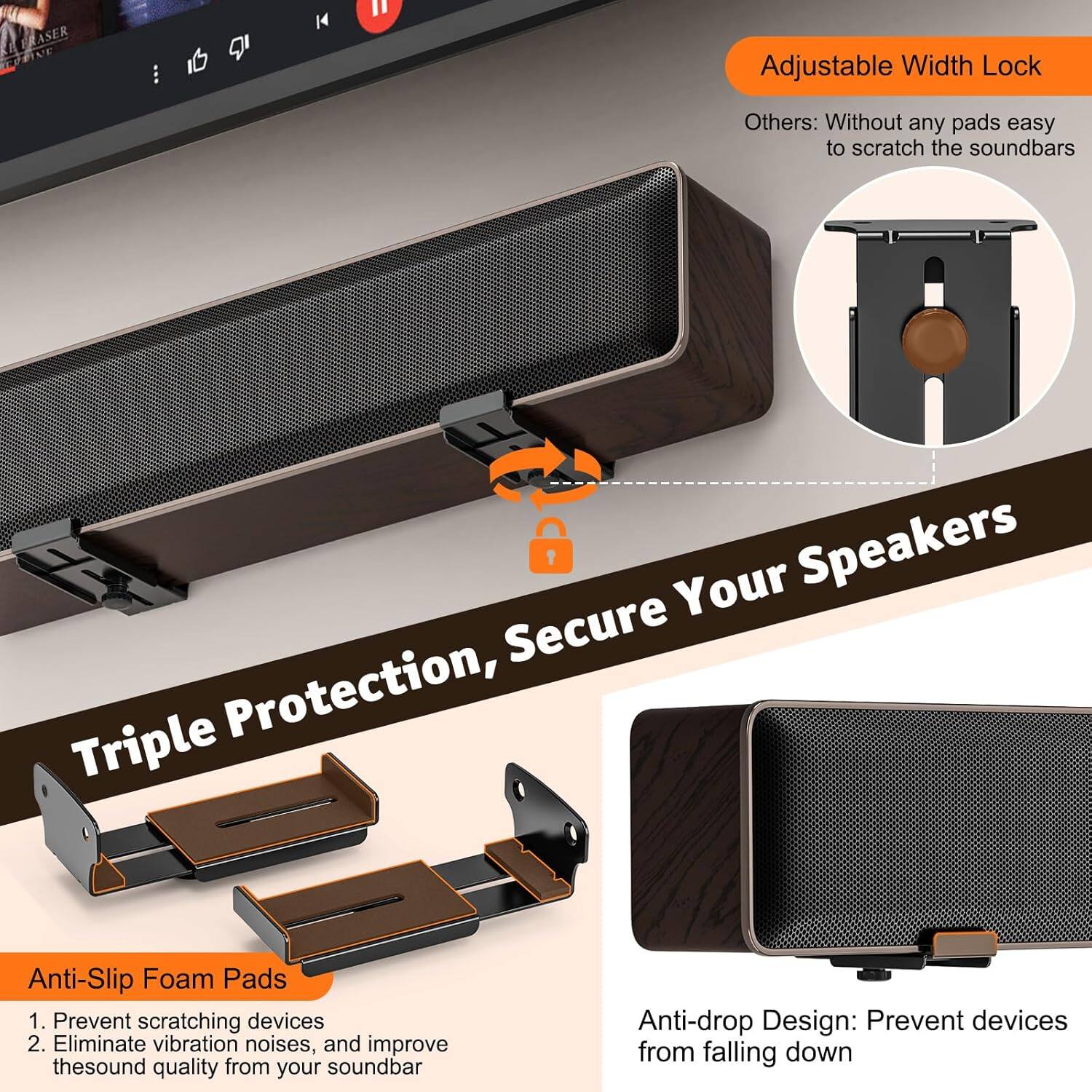 Adjustable Width Lock  
Others: Without any pads easy to scratch the soundbars  

Triple Protection, Secure Your Speakers  

Anti-Slip Foam Pads  
1. Prevent scratching devices  
2. Eliminate vibration noises, and improve the sound quality from your soundbar  

Anti-drop Design: Prevent devices from falling down