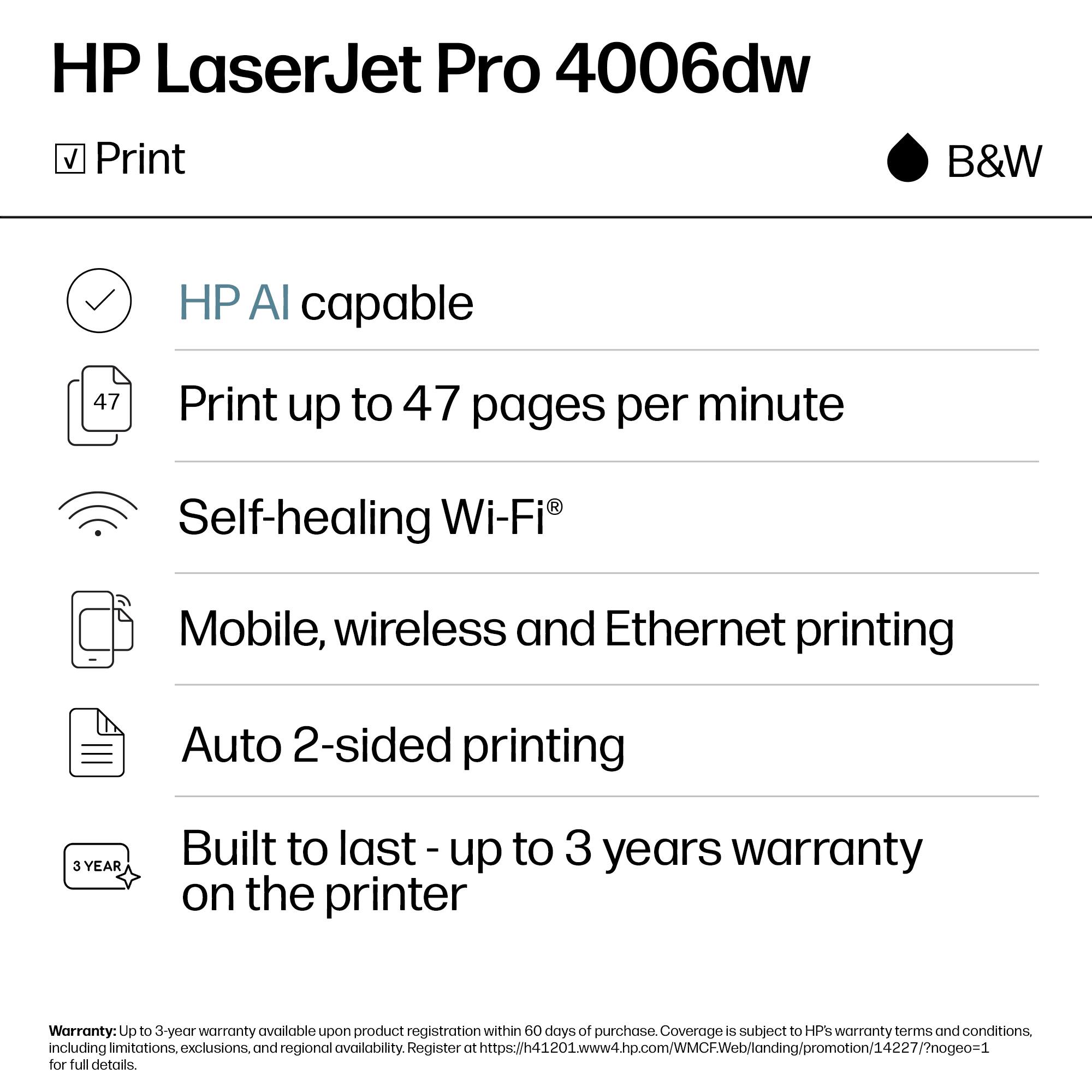 HP LaserJet Pro 4006dw  
B&W

- Print
- HP AI capable
- Print up to 47 pages per minute
- Self-healing Wi-Fi®
- Mobile, wireless and Ethernet printing
- Auto 2-sided printing
- Built to last - up to 3 years warranty on the printer

Warranty: Up to 3-year warranty available upon product registration within 60 days of purchase. Coverage is subject to HP's warranty terms and conditions, including limitations, exclusions, and regional availability. Register at https://h41201www4hp.com/WMCFWob/londing/promotion/14227/?nog0o=1 for full details.