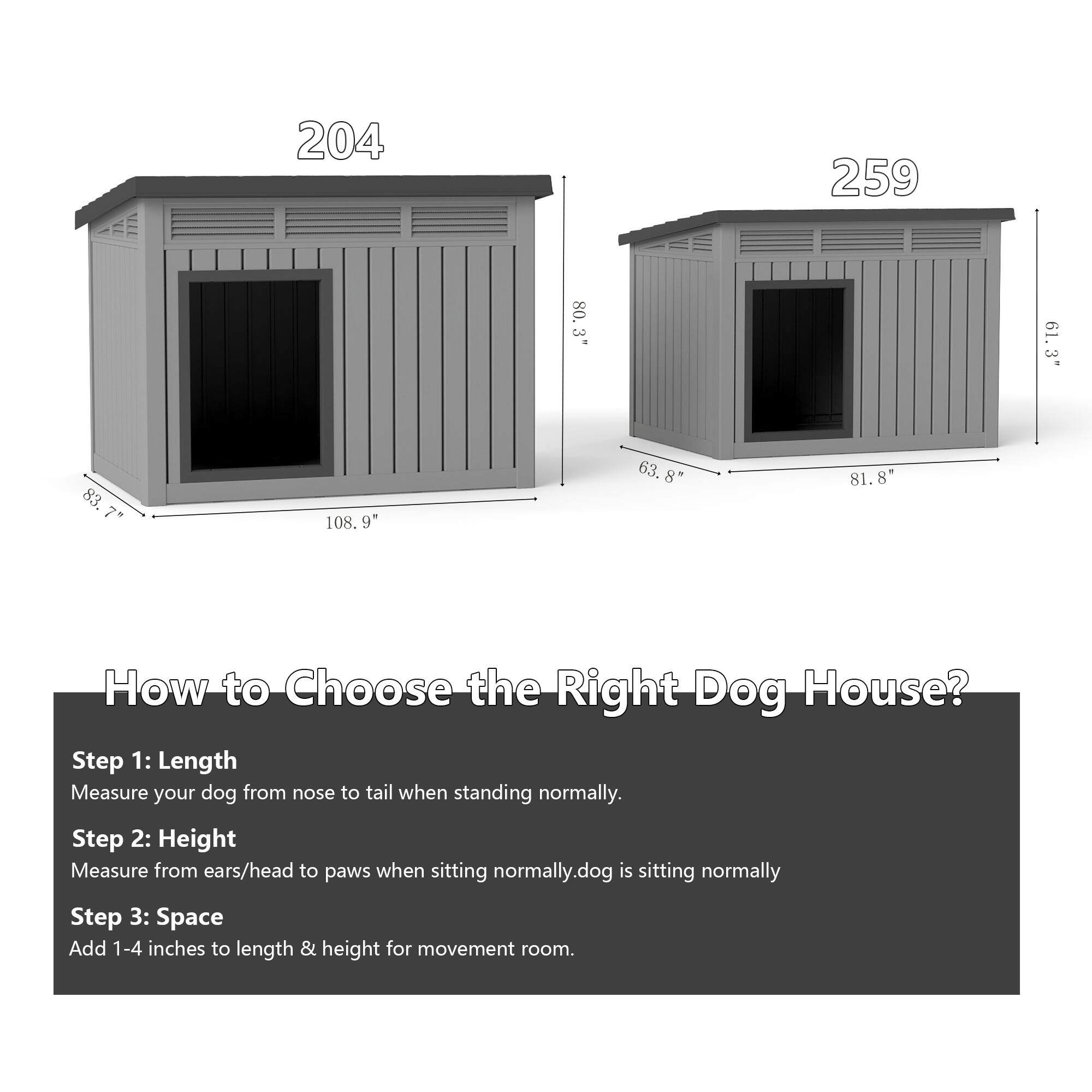204  
83.7" x 108.9" x 81.8"  

259  
63.8" x 81.8" x 80.3"  

How to Choose the Right Dog House?  

Step 1: Length  
Measure your dog from nose to tail when standing normally.  

Step 2: Height  
Measure from ears/head to paws when sitting normally.  

Step 3: Space  
Add 1-4 inches to length & height for movement room.