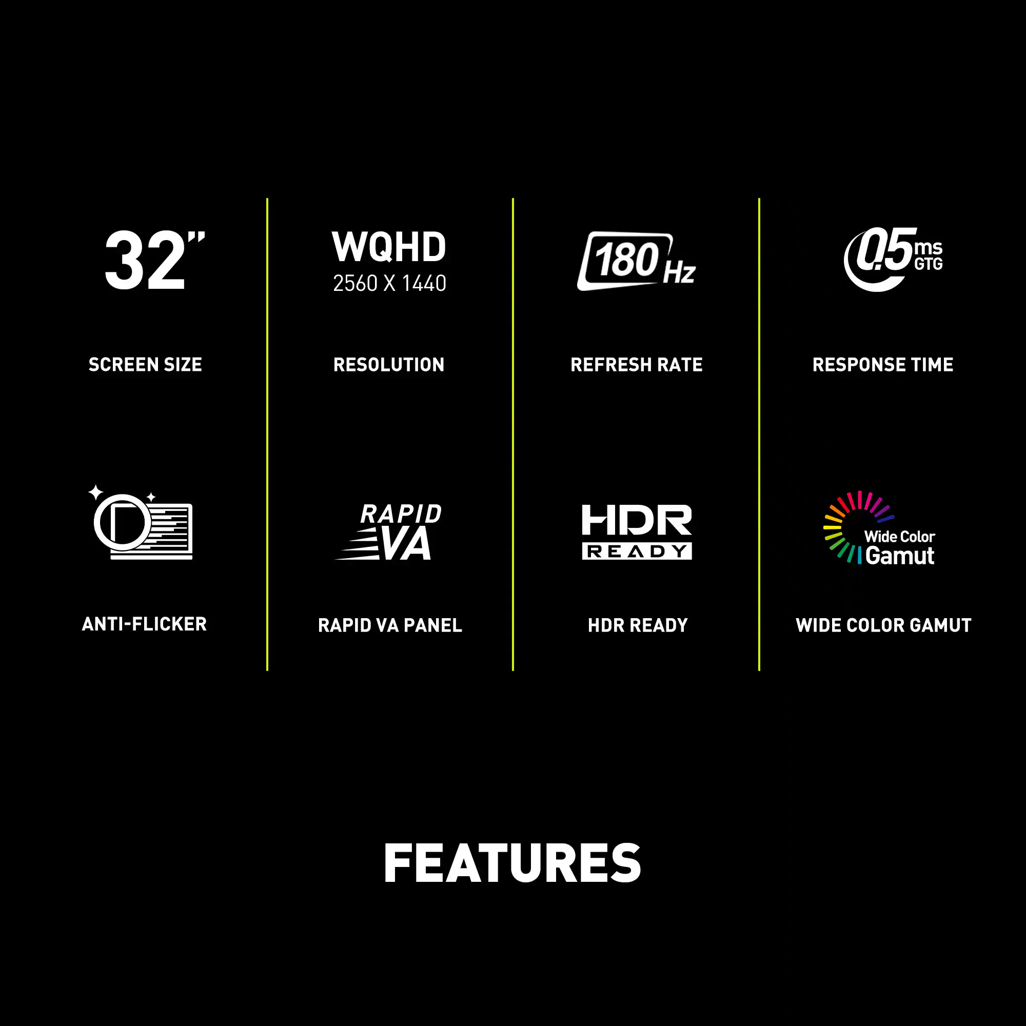 Features:

* 32" WQHD 2560 x 1440 180 Hz 05 ms GTG
* Screen Size
* Resolution
* Refresh Rate
* Response Time
* Rapid VA Panel
* HDR Ready
* Wide Color Gamut
* Anti-Flicker