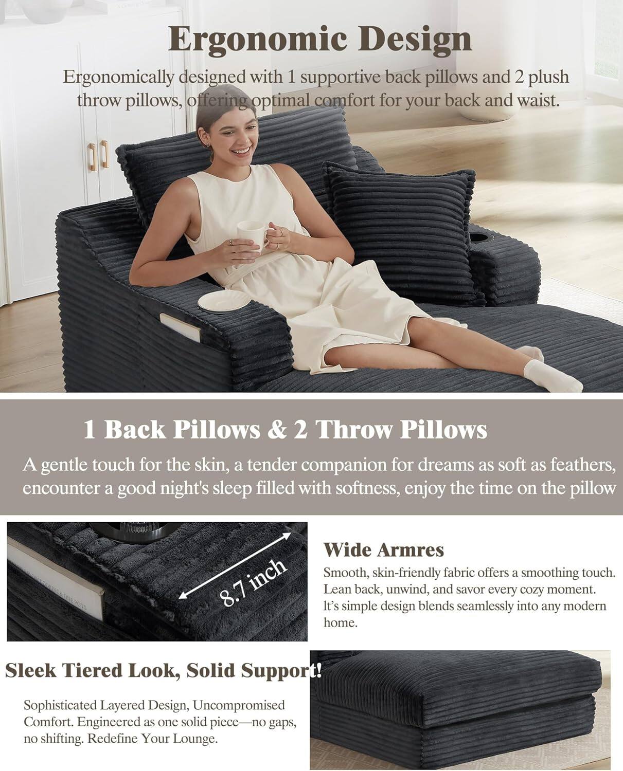 **Ergonomic Design**  
Ergonomically designed with 1 supportive back pillow and 2 plush throw pillows, offering optimal comfort for your back and waist.

**1 Back Pillows & 2 Throw Pillows**  
A gentle touch for the skin, a tender companion for dreams as soft as feathers, encounter a good night's sleep filled with softness, enjoy the time on the pillow.

**Wide Arms**  
Smooth, skin-friendly fabric offers a soothing touch. Lean back, unwind, and savor every cozy moment. It's simple design blends seamlessly into any modern home.

**Sleek Tiered Look, Solid Support**  
Sophisticated Layered Design, Uncompromised Comfort. Engineered as one solid piece—no gaps, no shifting. Redefine Your Lounge.