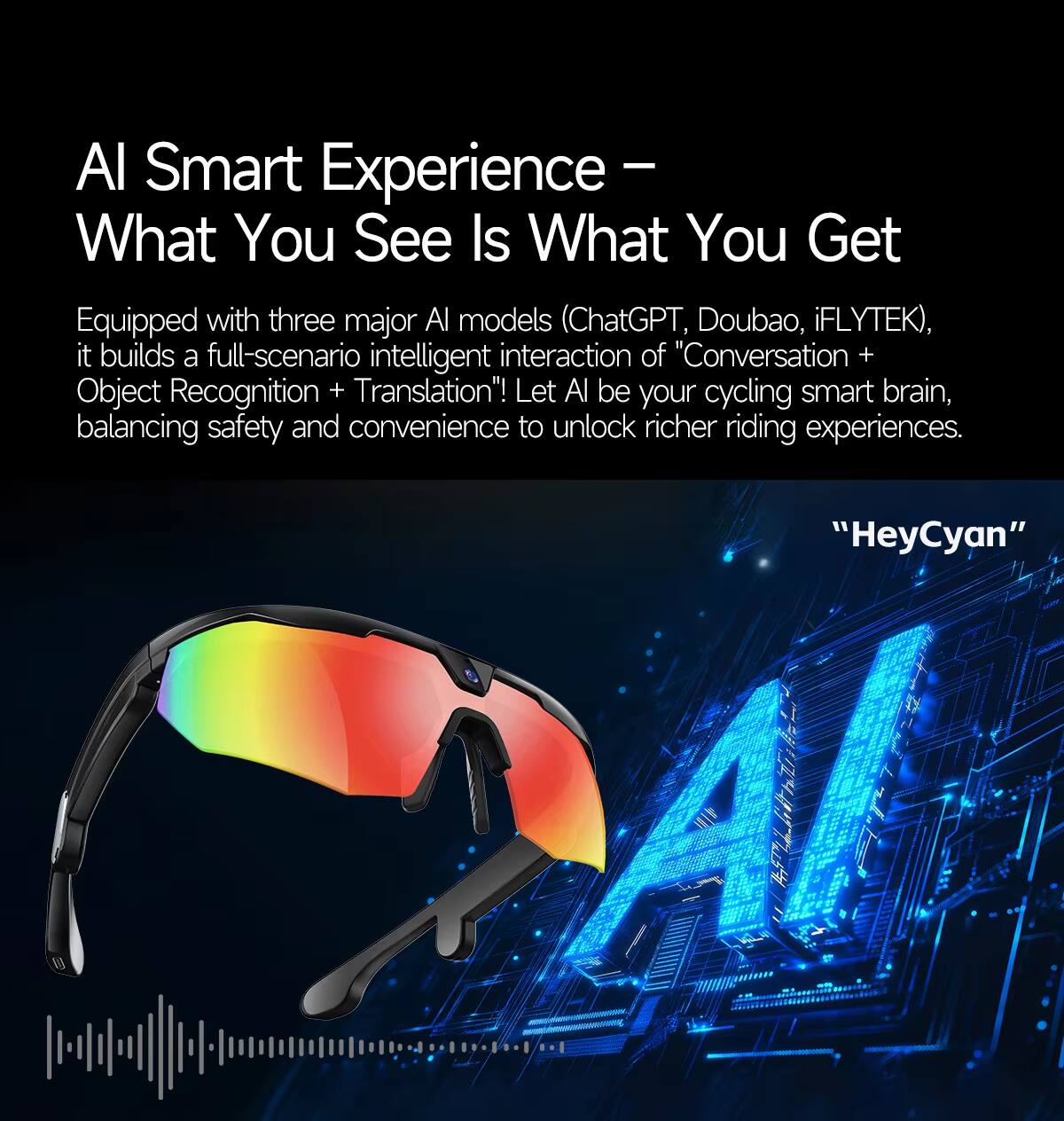 AI Smart Experience – What You See Is What You Get

Equipped with three major AI models (ChatGPT, Doubao, iFLYTEK), it builds a full-scenario intelligent interaction of "Conversation + Object Recognition + Translation"! Let AI be your cycling smart brain, balancing safety and convenience to unlock richer riding experiences.

"HeyCyan"