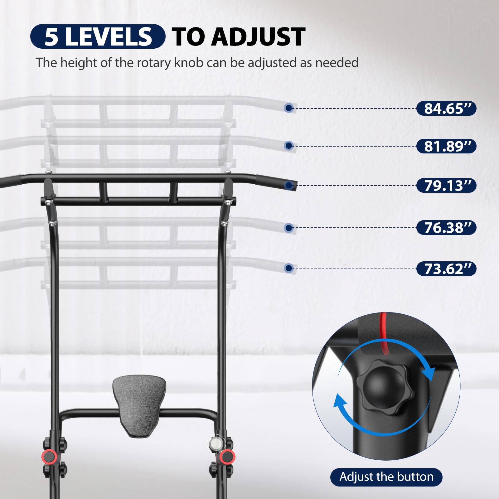 5 LEVELS TO ADJUST  
The height of the rotary knob can be adjusted as needed  
84.65"  
81.89"  
79.13"  
76.38"  
73.62"  
Adjust the button