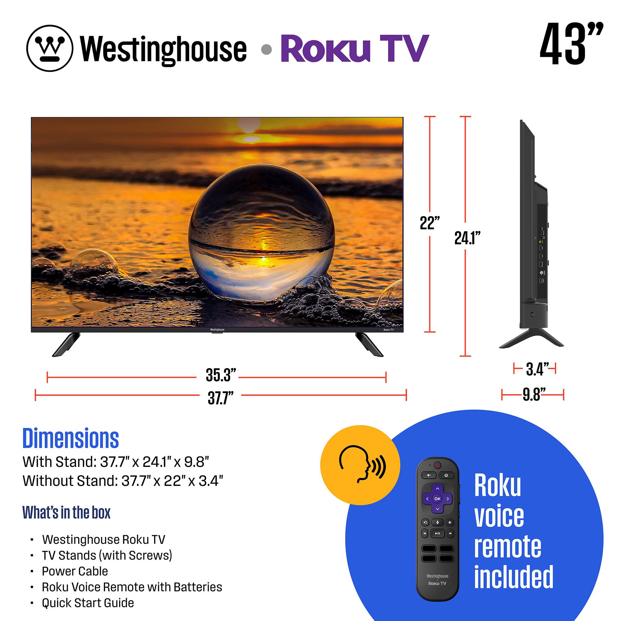 Westinghouse Roku TV

Dimensions:
- With Stand: 37.7" x 24.1" x 9.8"
- Without Stand: 37.7" x 22" x 3.4"

What's in the box:
- Westinghouse Roku TV
- TV Stands (with Screws)
- Power Cable
- Roku Voice Remote with Batteries
- Quick Start Guide

Roku voice remote included