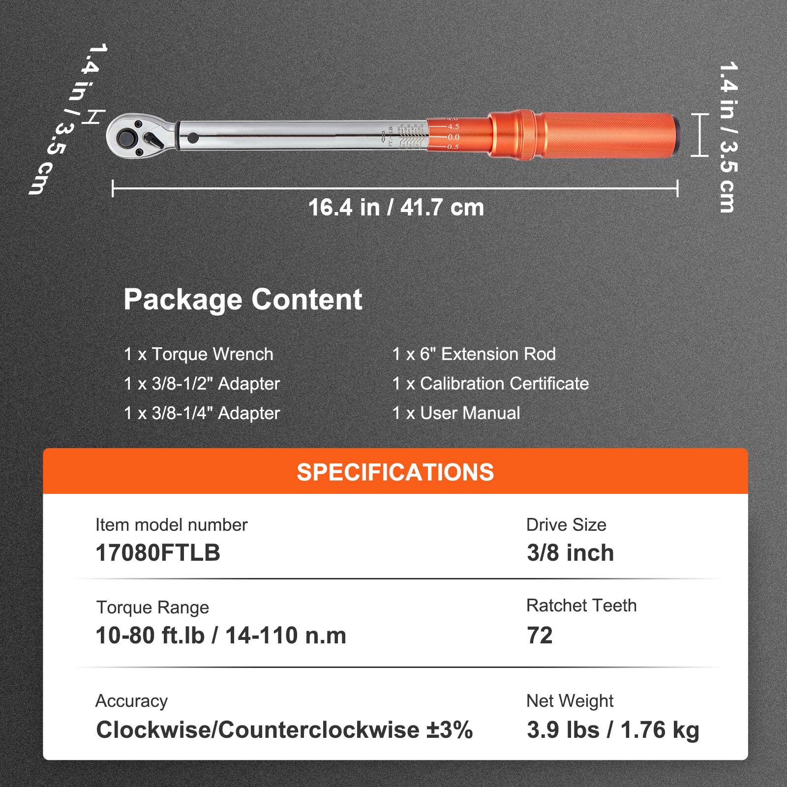 in I H 4.5 cm and 3.5 D. HHR: cm 16.4 in I 41.7 cm

Package Content:
- 1 x Torque Wrench
- 1 x 3/8-1/2" Adapter
- 1 x 3/8-1/4" Adapter
- 1 x 6" Extension Rod
- 1 x Calibration Certificate
- 1 x User Manual

SPECIFICATIONS:
- Item model number: 17080FTLB
- Drive Size: 3/8 inch
- Torque Range: 10-80 ft.lb / 14-110 n.m
- Ratchet Teeth: 72
- Accuracy: Clockwise/Counterclockwise ±3%
- Net Weight: 3.9 lbs / 1.76 kg