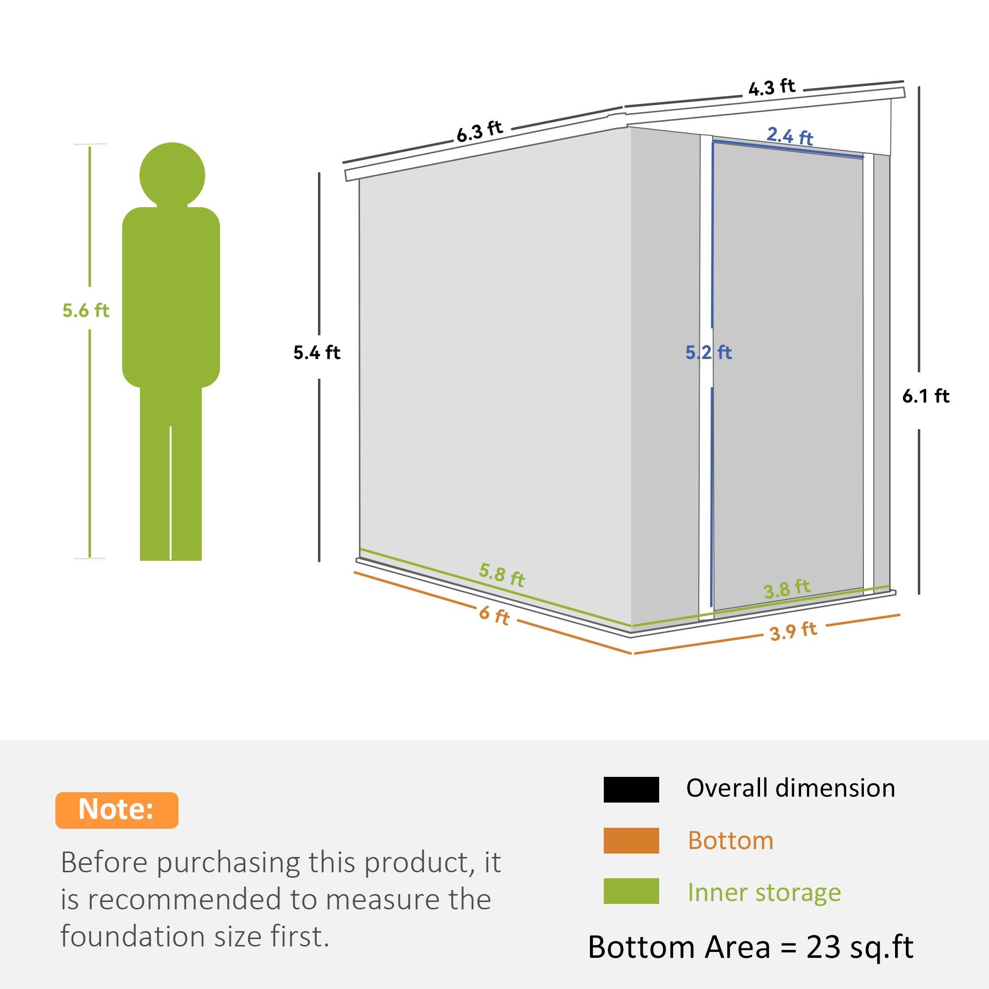 6.3 ft  
4.3 ft  
2.4 ft  
5.6 ft  
5.4 ft  
5.2 ft  
6.1 ft  
5.8 ft  
6 ft  
3.8 ft  
3.9 ft  

Note:  
Before purchasing this product, it is recommended to measure the foundation size first.  

Overall dimension  
Bottom  
Inner storage  

Bottom Area = 23 sq.ft